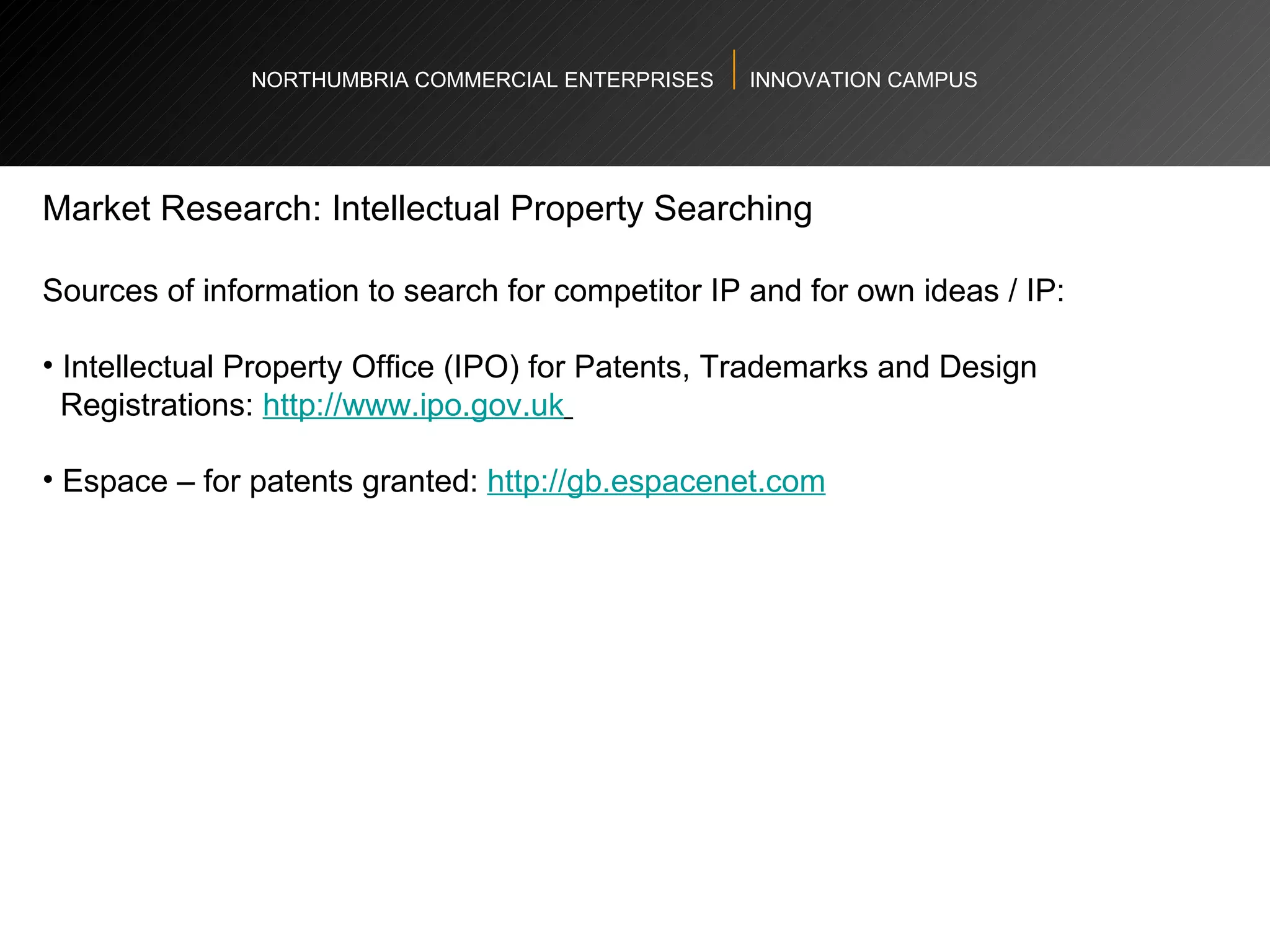 NORTHUMBRIA COMMERCIAL ENTERPRISES  INNOVATION CAMPUS Market Research: Intellectual Property Searching  Sources of information to search for competitor IP and for own ideas / IP: Intellectual Property Office (IPO) for Patents, Trademarks and Design  Registrations:  http://www.ipo.gov.uk   Espace – for patents granted:  http://gb.espacenet.com   