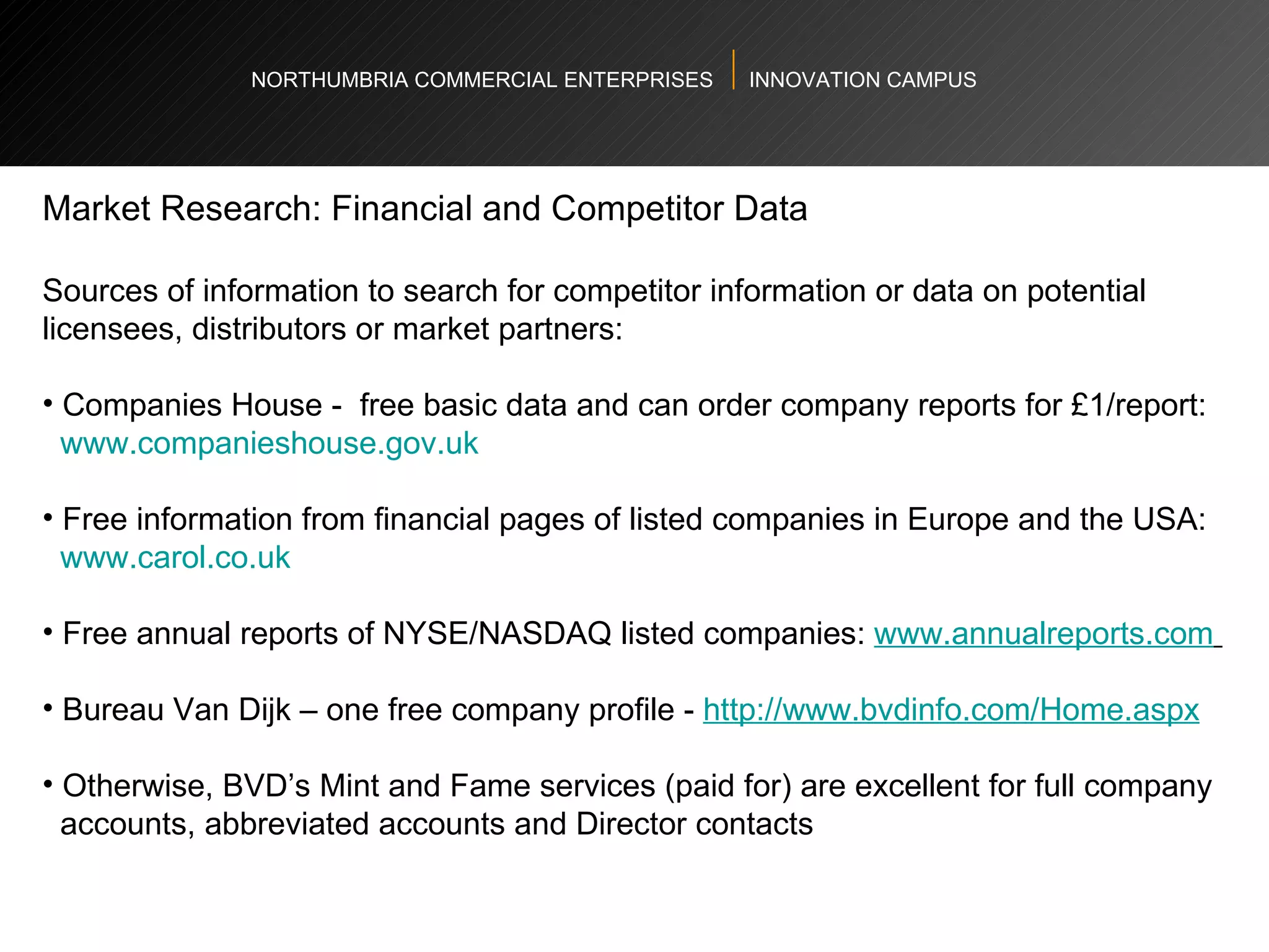 NORTHUMBRIA COMMERCIAL ENTERPRISES  INNOVATION CAMPUS Market Research: Financial and Competitor Data  Sources of information to search for competitor information or data on potential licensees, distributors or market partners: Companies House -  free basic data and can order company reports for £1/report: www.companieshouse.gov.uk   Free information from financial pages of listed companies in Europe and the USA: www.carol.co.uk   Free annual reports of NYSE/NASDAQ listed companies:  www.annualreports.com   Bureau Van Dijk – one free company profile -  http://www.bvdinfo.com/Home.aspx   Otherwise, BVD’s Mint and Fame services (paid for) are excellent for full company  accounts, abbreviated accounts and Director contacts  