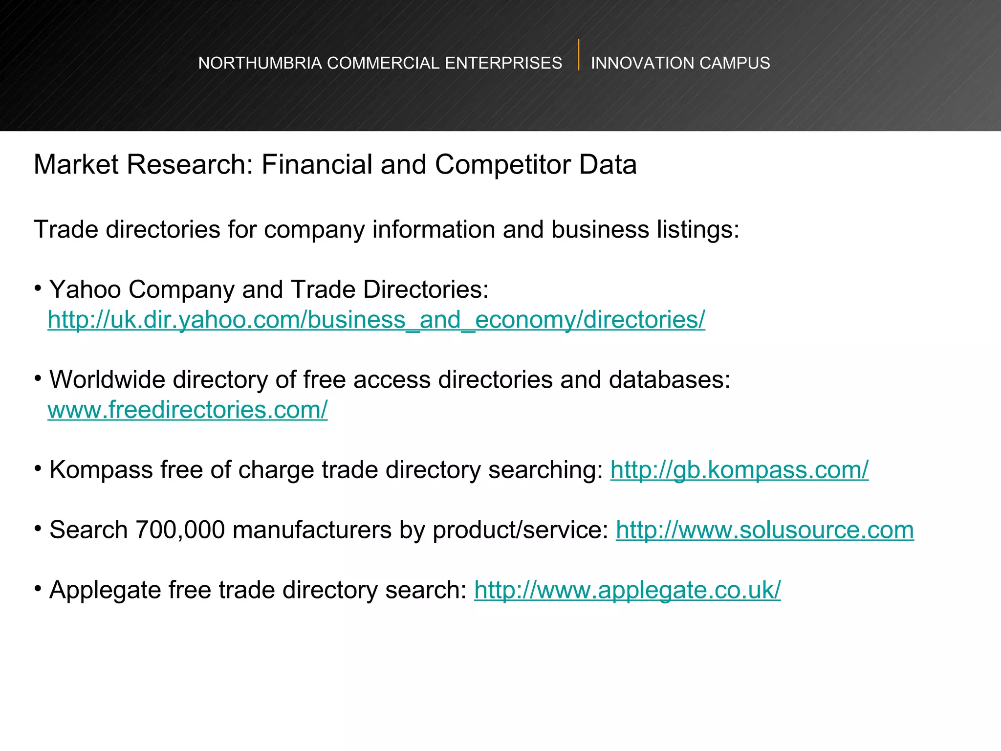 NORTHUMBRIA COMMERCIAL ENTERPRISES  INNOVATION CAMPUS Market Research: Financial and Competitor Data  Trade directories for company information and business listings: Yahoo Company and Trade Directories:  http://uk.dir.yahoo.com/business_and_economy/directories/   Worldwide directory of free access directories and databases: www.freedirectories.com/   Kompass free of charge trade directory searching:  http://gb.kompass.com/   Search 700,000 manufacturers by product/service:  http://www.solusource.com   Applegate free trade directory search:  http://www.applegate.co.uk/   