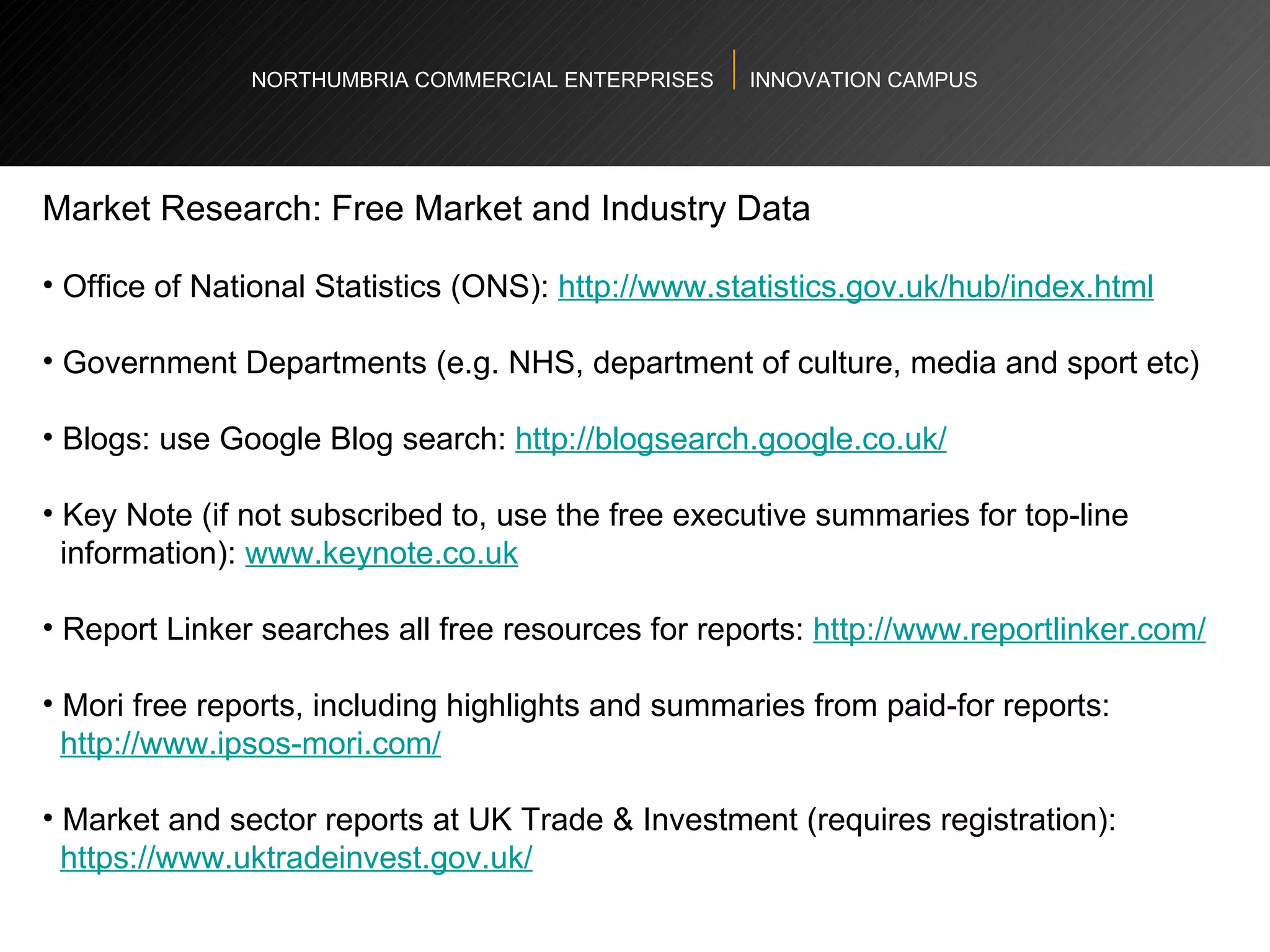 NORTHUMBRIA COMMERCIAL ENTERPRISES  INNOVATION CAMPUS Market Research: Free Market and Industry Data  Office of National Statistics (ONS):  http://www.statistics.gov.uk/hub/index.html   Government Departments (e.g. NHS, department of culture, media and sport etc)  Blogs: use Google Blog search:  http://blogsearch.google.co.uk/   Key Note (if not subscribed to, use the free executive summaries for top-line  information):  www.keynote.co.uk   Report Linker searches all free resources for reports:  http://www.reportlinker.com/   Mori free reports, including highlights and summaries from paid-for reports: http://www.ipsos-mori.com/   Market and sector reports at UK Trade & Investment (requires registration): https://www.uktradeinvest.gov.uk/   