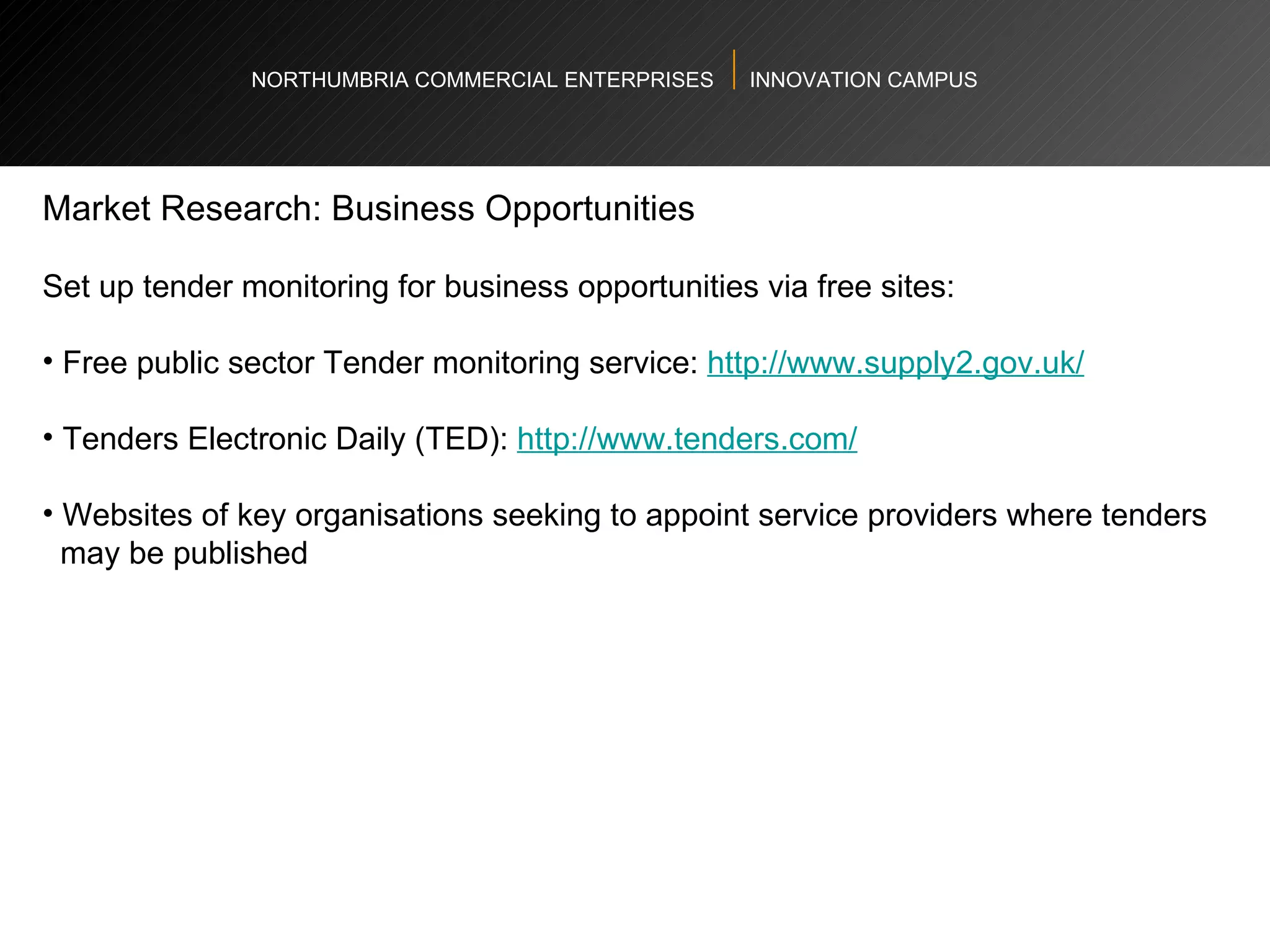 NORTHUMBRIA COMMERCIAL ENTERPRISES  INNOVATION CAMPUS Market Research: Business Opportunities  Set up tender monitoring for business opportunities via free sites:  Free public sector Tender monitoring service:  http://www.supply2.gov.uk/   Tenders Electronic Daily (TED):  http://www.tenders.com/   Websites of key organisations seeking to appoint service providers where tenders  may be published  