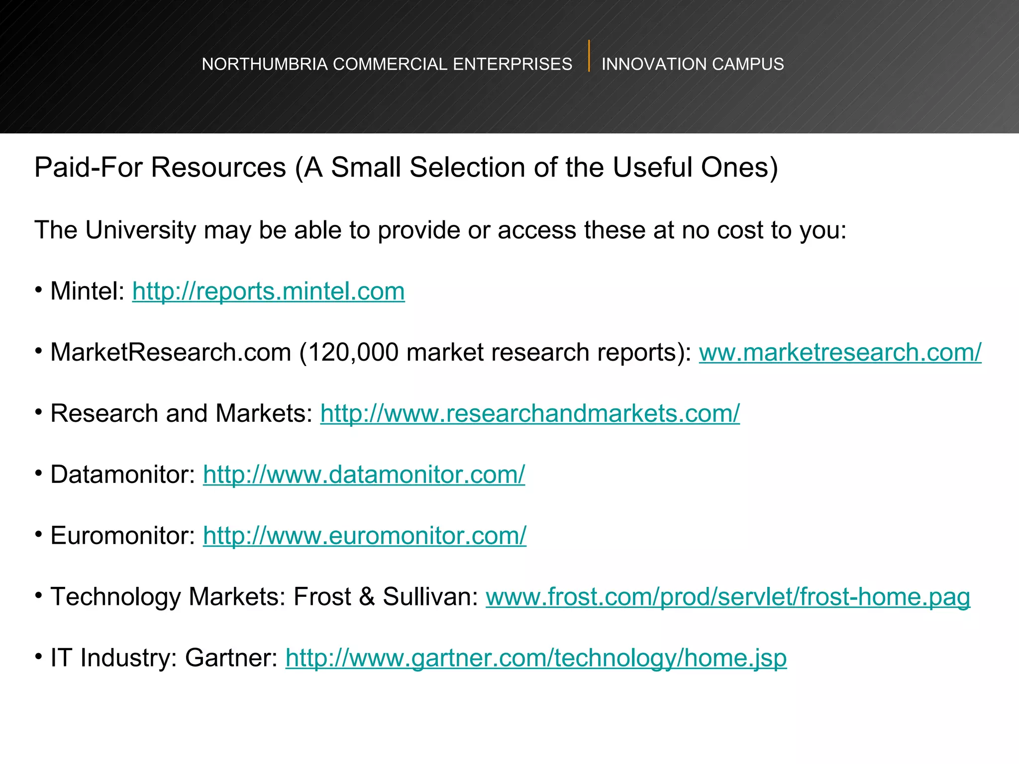 NORTHUMBRIA COMMERCIAL ENTERPRISES  INNOVATION CAMPUS Paid-For Resources (A Small Selection of the Useful Ones) The University may be able to provide or access these at no cost to you:  Mintel:  http://reports.mintel.com   MarketResearch.com (120,000 market research reports):  ww.marketresearch.com/   Research and Markets:  http://www.researchandmarkets.com/   Datamonitor:  http://www.datamonitor.com/   Euromonitor:  http://www.euromonitor.com/   Technology Markets: Frost & Sullivan:  www.frost.com/prod/servlet/frost-home.pag   IT Industry: Gartner:  http://www.gartner.com/technology/home.jsp   