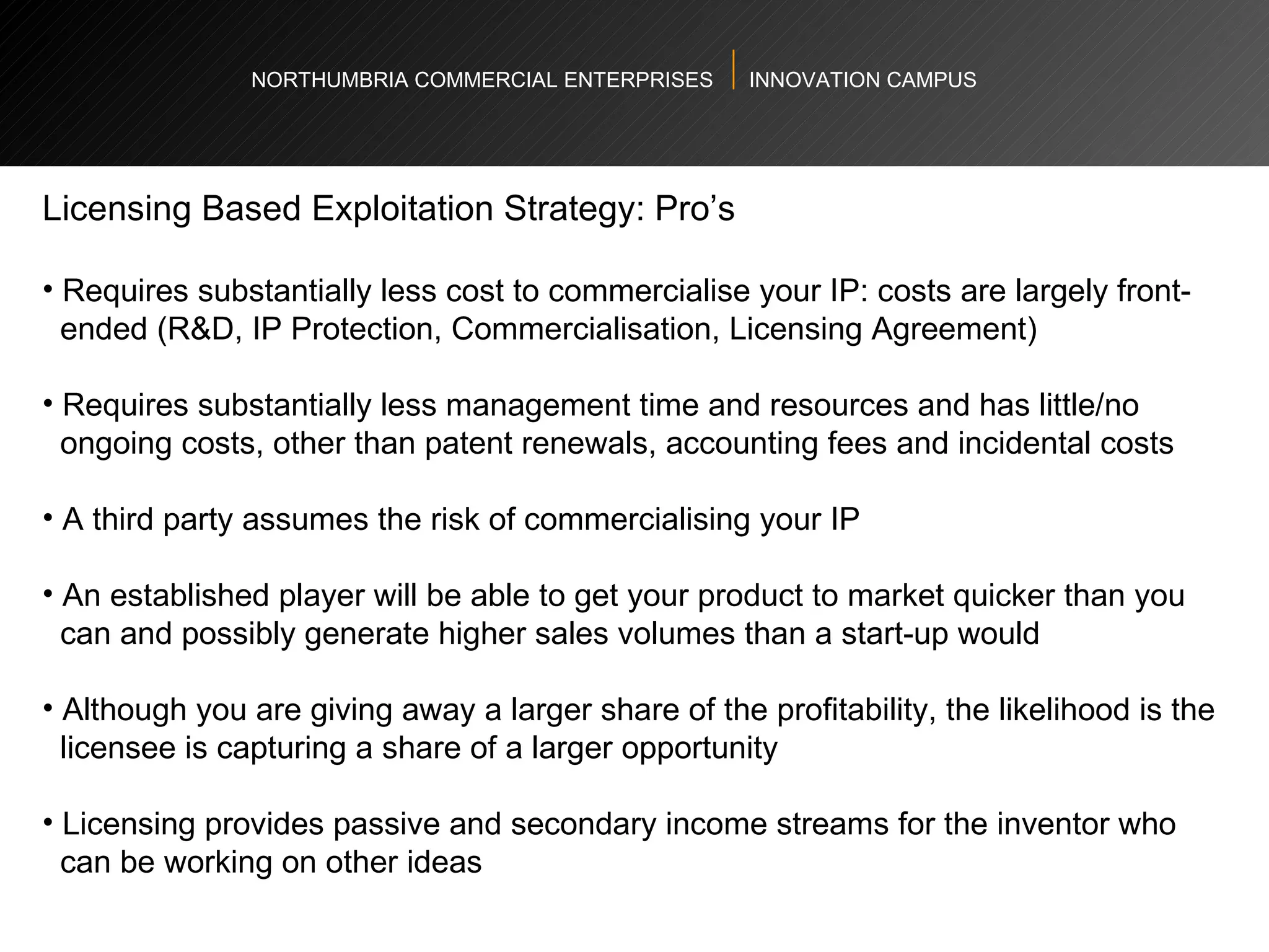 NORTHUMBRIA COMMERCIAL ENTERPRISES  INNOVATION CAMPUS Licensing Based Exploitation Strategy: Pro’s  Requires substantially less cost to commercialise your IP: costs are largely front- ended (R&D, IP Protection, Commercialisation, Licensing Agreement)  Requires substantially less management time and resources and has little/no  ongoing costs, other than patent renewals, accounting fees and incidental costs A third party assumes the risk of commercialising your IP An established player will be able to get your product to market quicker than you  can and possibly generate higher sales volumes than a start-up would  Although you are giving away a larger share of the profitability, the likelihood is the  licensee is capturing a share of a larger opportunity  Licensing provides passive and secondary income streams for the inventor who  can be working on other ideas  