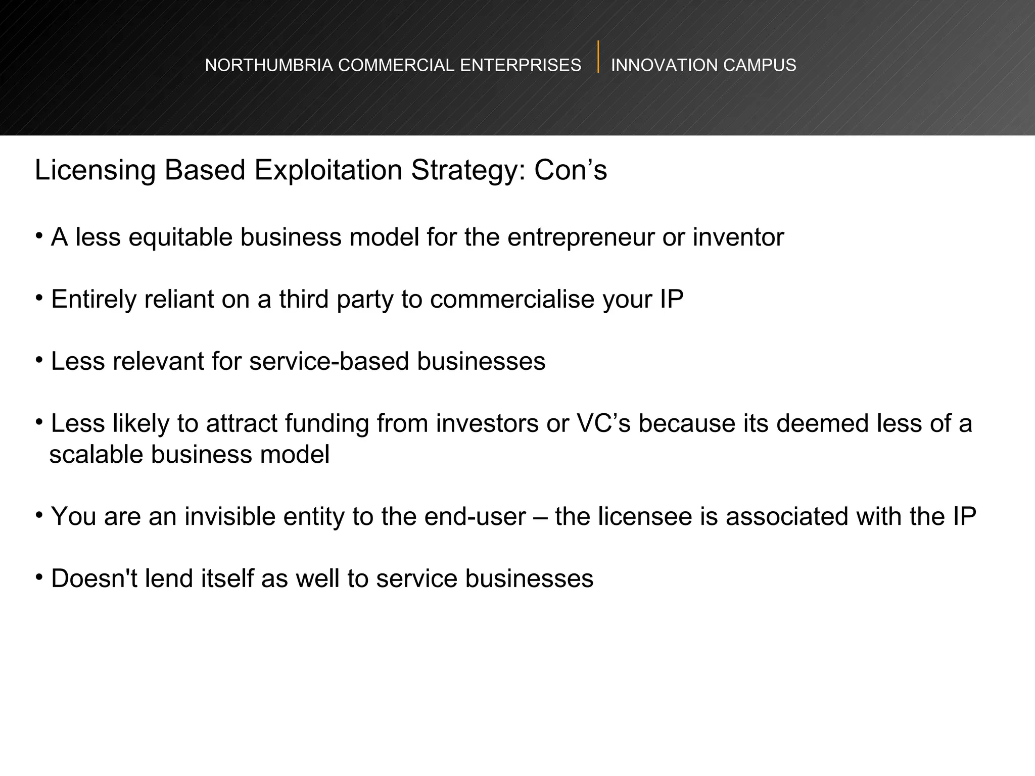 NORTHUMBRIA COMMERCIAL ENTERPRISES  INNOVATION CAMPUS Licensing Based Exploitation Strategy: Con’s  A less equitable business model for the entrepreneur or inventor  Entirely reliant on a third party to commercialise your IP  Less relevant for service-based businesses Less likely to attract funding from investors or VC’s because its deemed less of a  scalable business model You are an invisible entity to the end-user – the licensee is associated with the IP Doesn't lend itself as well to service businesses  