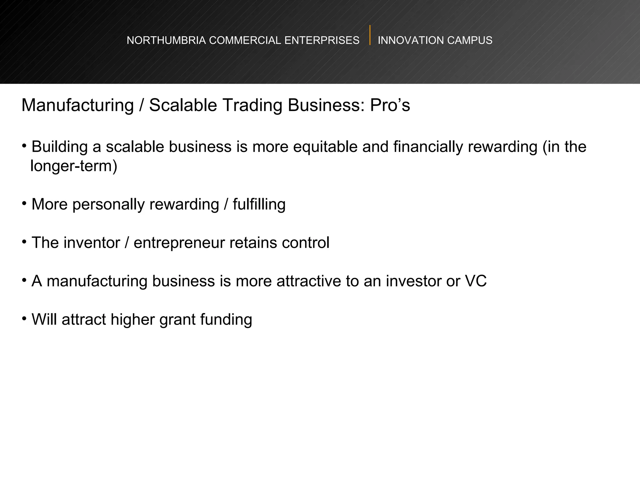 NORTHUMBRIA COMMERCIAL ENTERPRISES  INNOVATION CAMPUS Manufacturing / Scalable Trading Business: Pro’s  Building a scalable business is more equitable and financially rewarding (in the  longer-term)  More personally rewarding / fulfilling  The inventor / entrepreneur retains control  A manufacturing business is more attractive to an investor or VC Will attract higher grant funding  