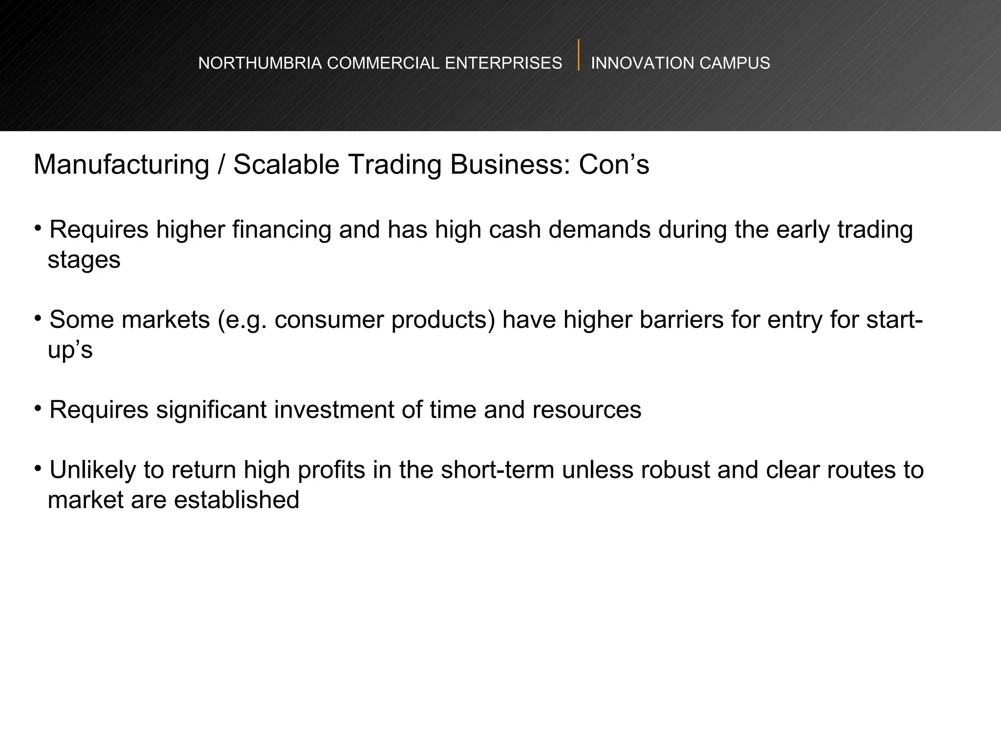 NORTHUMBRIA COMMERCIAL ENTERPRISES  INNOVATION CAMPUS Manufacturing / Scalable Trading Business: Con’s Requires higher financing and has high cash demands during the early trading  stages  Some markets (e.g. consumer products) have higher barriers for entry for start- up’s  Requires significant investment of time and resources  Unlikely to return high profits in the short-term unless robust and clear routes to  market are established 