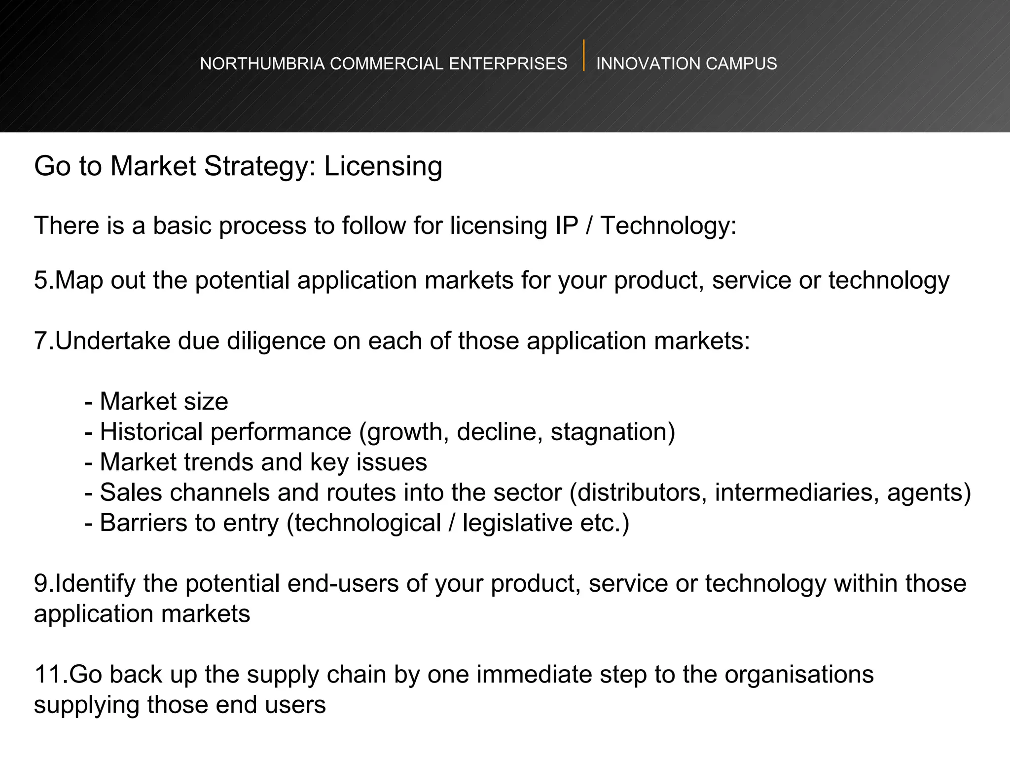 NORTHUMBRIA COMMERCIAL ENTERPRISES  INNOVATION CAMPUS Go to Market Strategy: Licensing  There is a basic process to follow for licensing IP / Technology:  Map out the potential application markets for your product, service or technology Undertake due diligence on each of those application markets: - Market size  - Historical performance (growth, decline, stagnation)  - Market trends and key issues  - Sales channels and routes into the sector (distributors, intermediaries, agents)  - Barriers to entry (technological / legislative etc.)  Identify the potential end-users of your product, service or technology within those application markets Go back up the supply chain by one immediate step to the organisations supplying those end users  