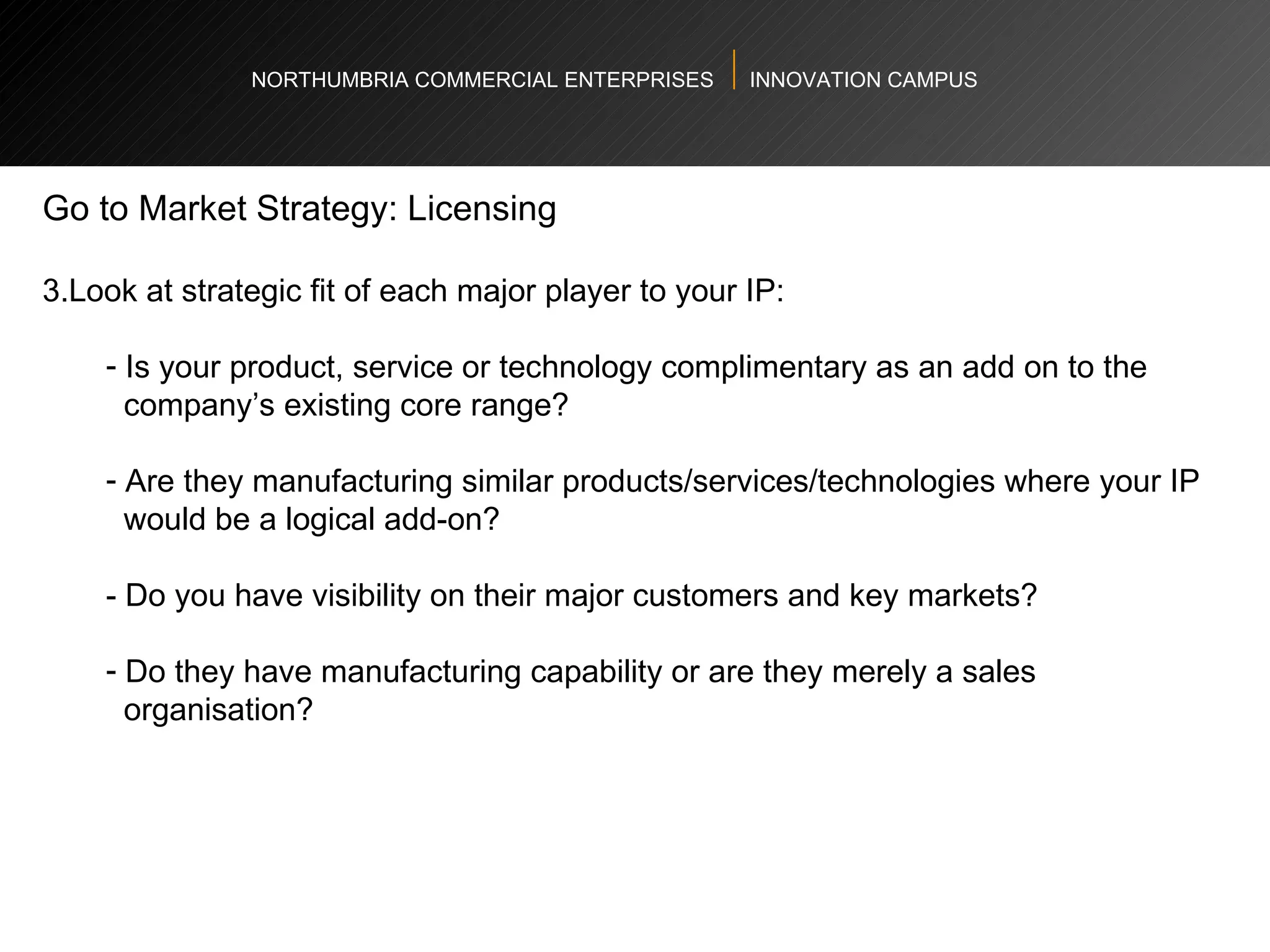 NORTHUMBRIA COMMERCIAL ENTERPRISES  INNOVATION CAMPUS Go to Market Strategy: Licensing  Look at strategic fit of each major player to your IP:  Is your product, service or technology complimentary as an add on to the  company’s existing core range? Are they manufacturing similar products/services/technologies where your IP  would be a logical add-on?  - Do you have visibility on their major customers and key markets? Do they have manufacturing capability or are they merely a sales  organisation? 