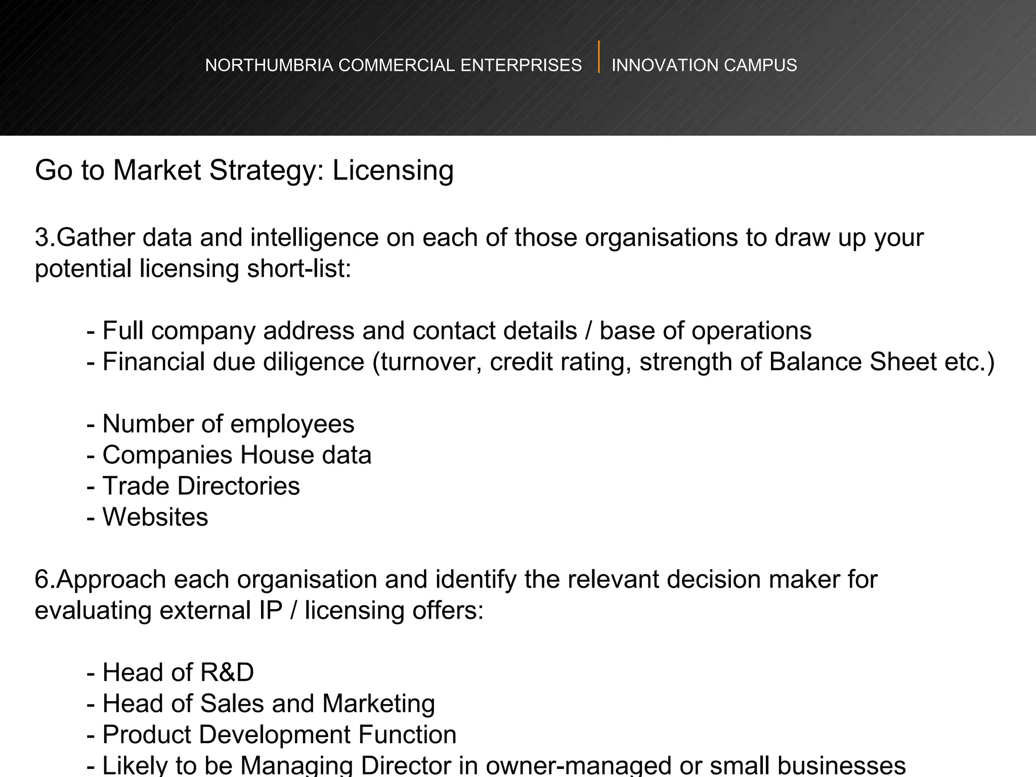 NORTHUMBRIA COMMERCIAL ENTERPRISES  INNOVATION CAMPUS Go to Market Strategy: Licensing  Gather data and intelligence on each of those organisations to draw up your potential licensing short-list:   - Full company address and contact details / base of operations  - Financial due diligence (turnover, credit rating, strength of Balance Sheet etc.)  - Number of employees  - Companies House data  - Trade Directories  - Websites  Approach each organisation and identify the relevant decision maker for evaluating external IP / licensing offers: - Head of R&D  - Head of Sales and Marketing  - Product Development Function  - Likely to be Managing Director in owner-managed or small businesses  