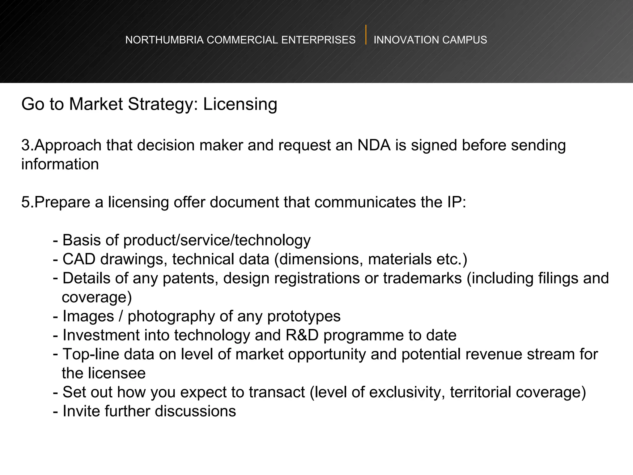 NORTHUMBRIA COMMERCIAL ENTERPRISES  INNOVATION CAMPUS Go to Market Strategy: Licensing  Approach that decision maker and request an NDA is signed before sending information Prepare a licensing offer document that communicates the IP:   - Basis of product/service/technology  - CAD drawings, technical data (dimensions, materials etc.)  Details of any patents, design registrations or trademarks (including filings and  coverage)  - Images / photography of any prototypes  - Investment into technology and R&D programme to date  Top-line data on level of market opportunity and potential revenue stream for  the licensee  - Set out how you expect to transact (level of exclusivity, territorial coverage)  - Invite further discussions  