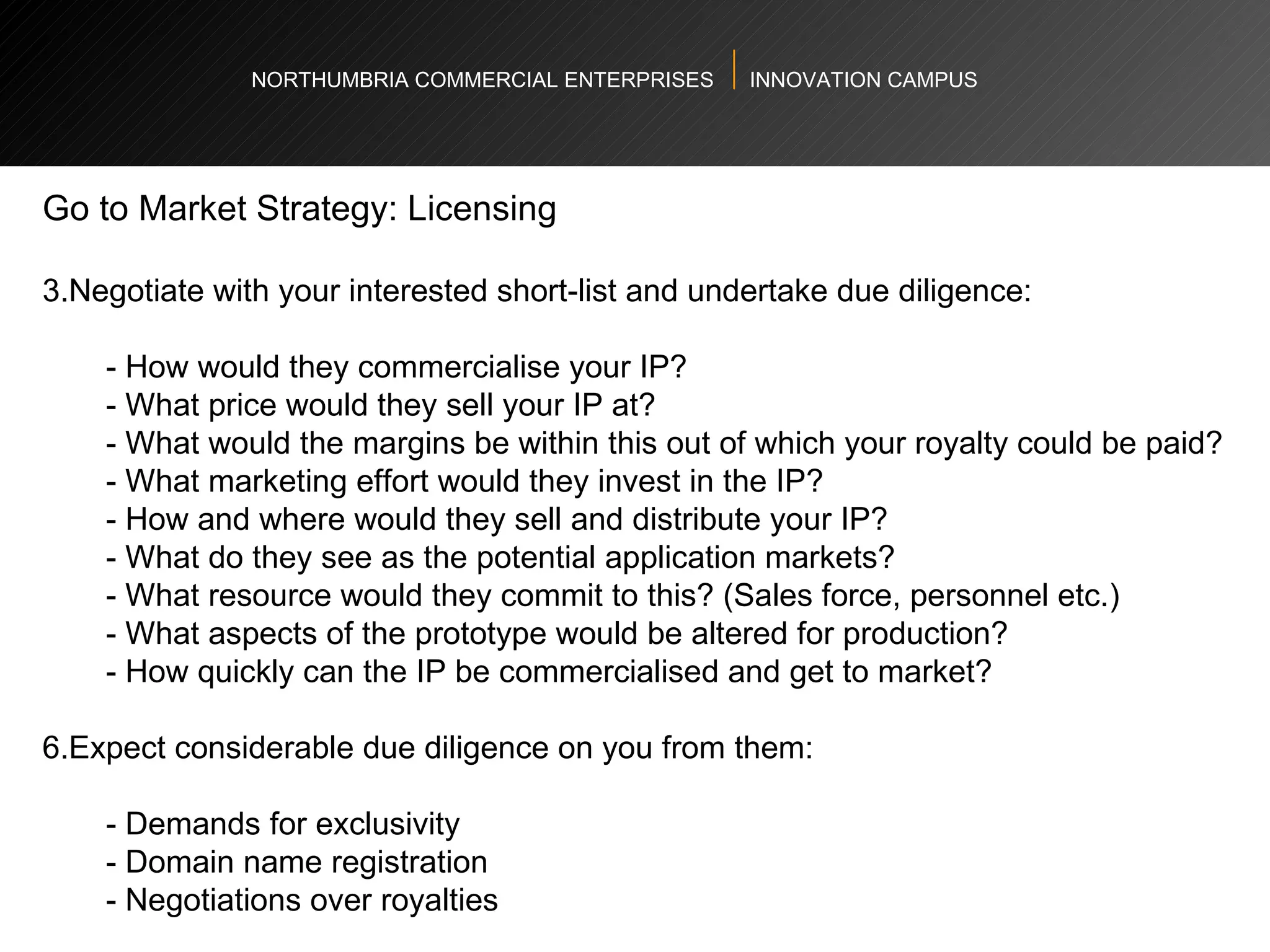 NORTHUMBRIA COMMERCIAL ENTERPRISES  INNOVATION CAMPUS Go to Market Strategy: Licensing  Negotiate with your interested short-list and undertake due diligence: - How would they commercialise your IP?  - What price would they sell your IP at?  - What would the margins be within this out of which your royalty could be paid?  - What marketing effort would they invest in the IP?  - How and where would they sell and distribute your IP?  - What do they see as the potential application markets? - What resource would they commit to this? (Sales force, personnel etc.) - What aspects of the prototype would be altered for production?  - How quickly can the IP be commercialised and get to market?    Expect considerable due diligence on you from them:    - Demands for exclusivity  - Domain name registration  - Negotiations over royalties  