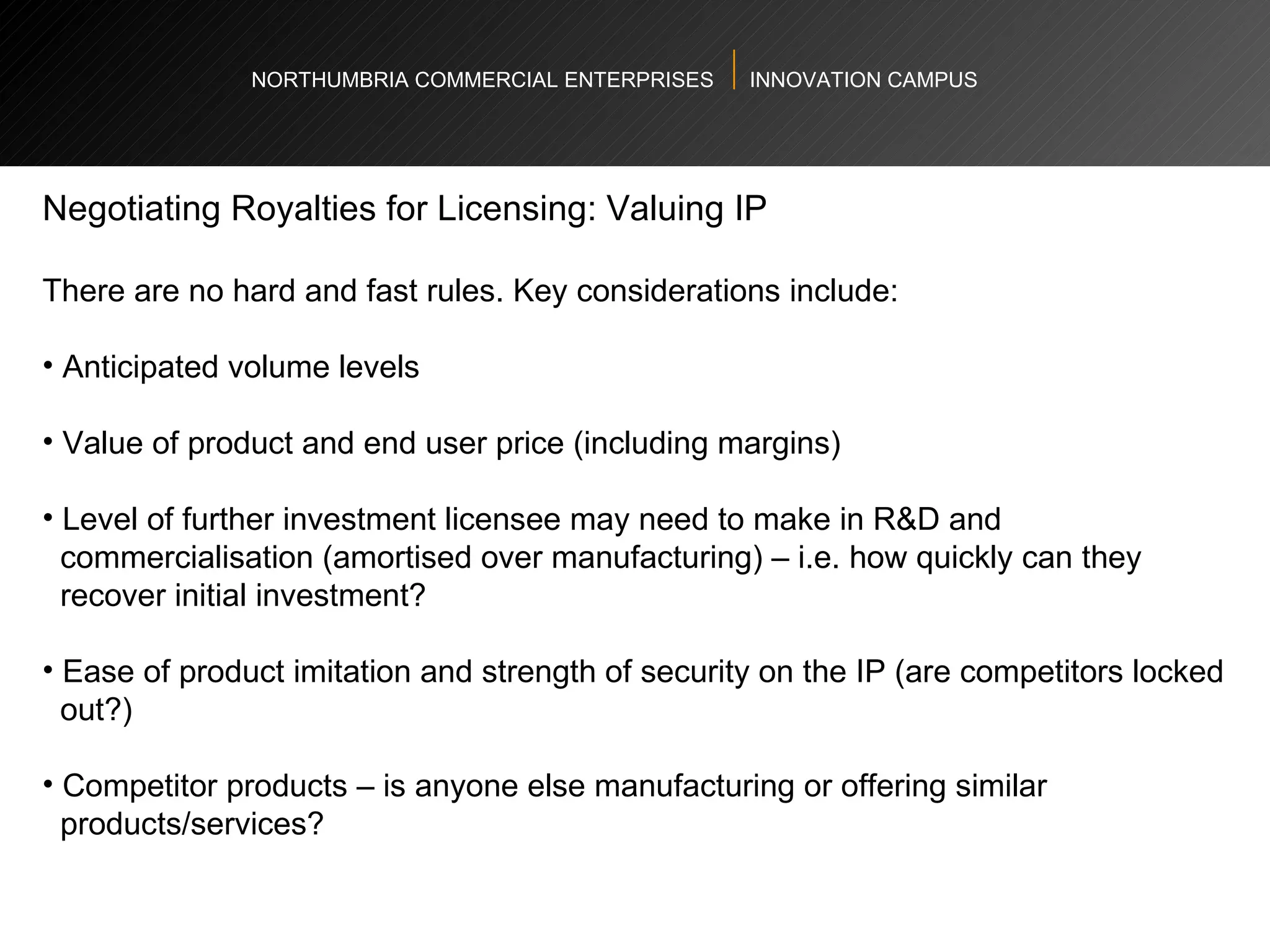 NORTHUMBRIA COMMERCIAL ENTERPRISES  INNOVATION CAMPUS Negotiating Royalties for Licensing: Valuing IP There are no hard and fast rules. Key considerations include:  Anticipated volume levels Value of product and end user price (including margins)  Level of further investment licensee may need to make in R&D and  commercialisation (amortised over manufacturing) – i.e. how quickly can they  recover initial investment?  Ease of product imitation and strength of security on the IP (are competitors locked  out?)  Competitor products – is anyone else manufacturing or offering similar  products/services? 
