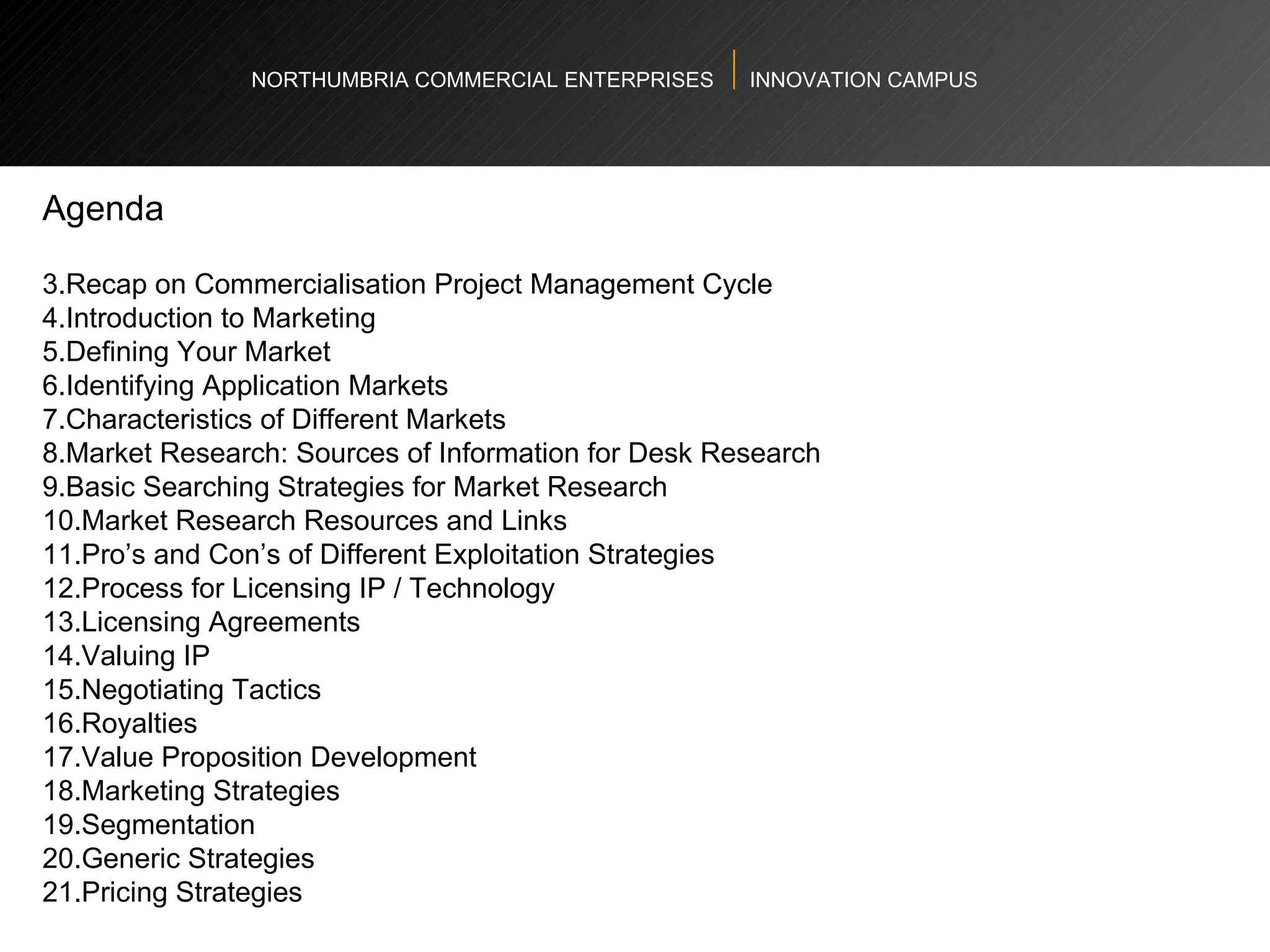 NORTHUMBRIA COMMERCIAL ENTERPRISES  INNOVATION CAMPUS Agenda Recap on Commercialisation Project Management Cycle  Introduction to Marketing Defining Your Market  Identifying Application Markets  Characteristics of Different Markets  Market Research: Sources of Information for Desk Research Basic Searching Strategies for Market Research Market Research Resources and Links  Pro’s and Con’s of Different Exploitation Strategies  Process for Licensing IP / Technology Licensing Agreements  Valuing IP  Negotiating Tactics  Royalties Value Proposition Development Marketing Strategies  Segmentation  Generic Strategies  Pricing Strategies 
