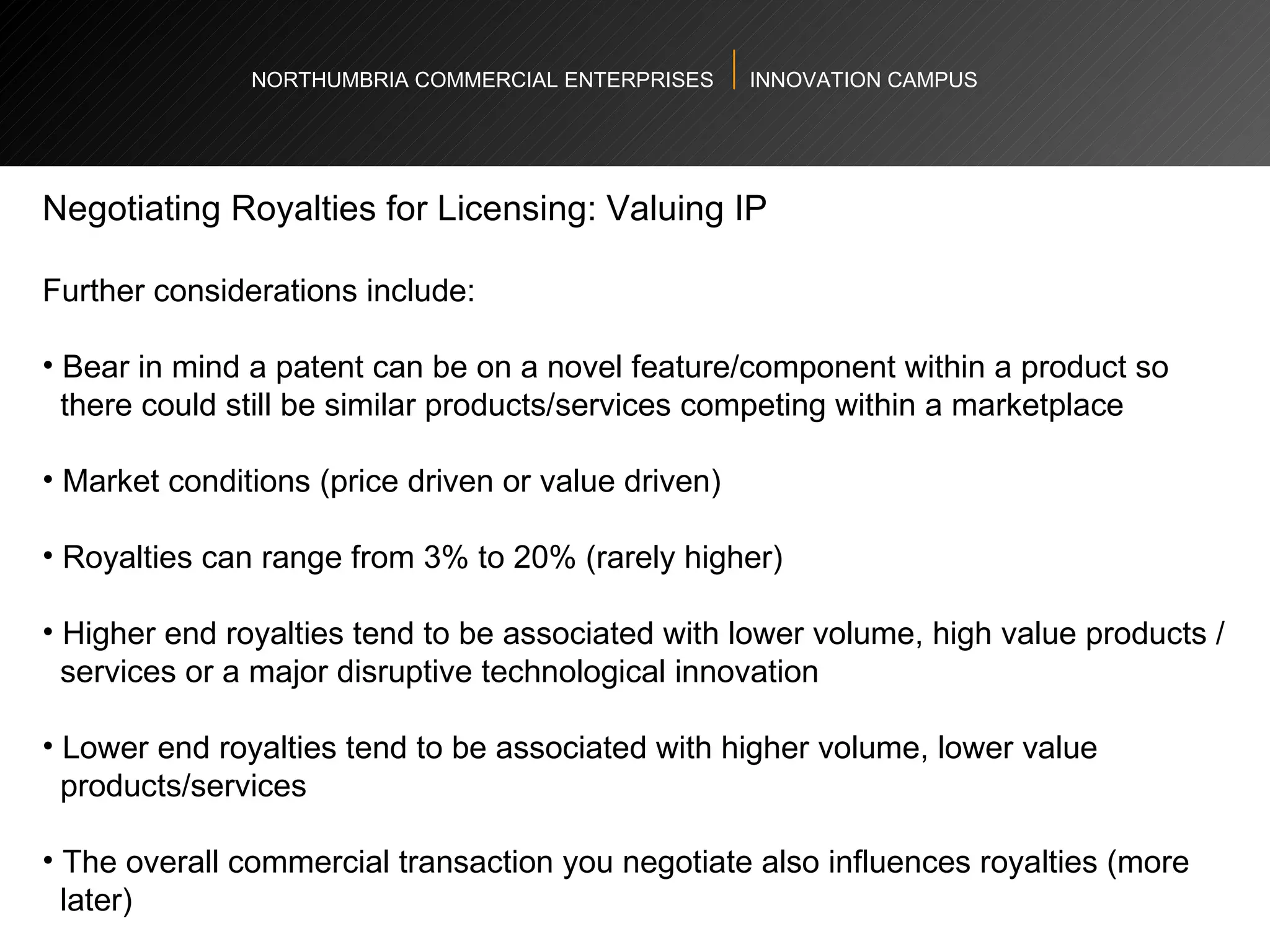 NORTHUMBRIA COMMERCIAL ENTERPRISES  INNOVATION CAMPUS Negotiating Royalties for Licensing: Valuing IP Further considerations include:  Bear in mind a patent can be on a novel feature/component within a product so  there could still be similar products/services competing within a marketplace Market conditions (price driven or value driven)  Royalties can range from 3% to 20% (rarely higher) Higher end royalties tend to be associated with lower volume, high value products /  services or a major disruptive technological innovation  Lower end royalties tend to be associated with higher volume, lower value  products/services  The overall commercial transaction you negotiate also influences royalties (more  later)  