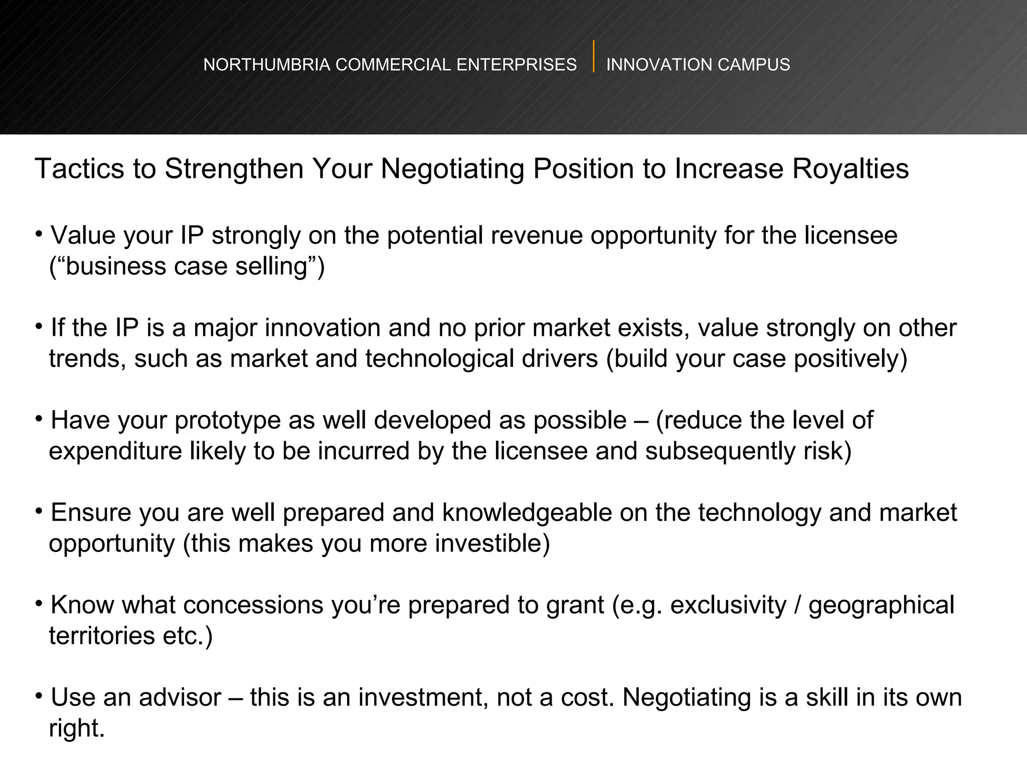 NORTHUMBRIA COMMERCIAL ENTERPRISES  INNOVATION CAMPUS Tactics to Strengthen Your Negotiating Position to Increase Royalties Value your IP strongly on the potential revenue opportunity for the licensee  (“business case selling”) If the IP is a major innovation and no prior market exists, value strongly on other  trends, such as market and technological drivers (build your case positively)  Have your prototype as well developed as possible – (reduce the level of  expenditure likely to be incurred by the licensee and subsequently risk)  Ensure you are well prepared and knowledgeable on the technology and market  opportunity (this makes you more investible)  Know what concessions you’re prepared to grant (e.g. exclusivity / geographical  territories etc.)  Use an advisor – this is an investment, not a cost. Negotiating is a skill in its own  right.  