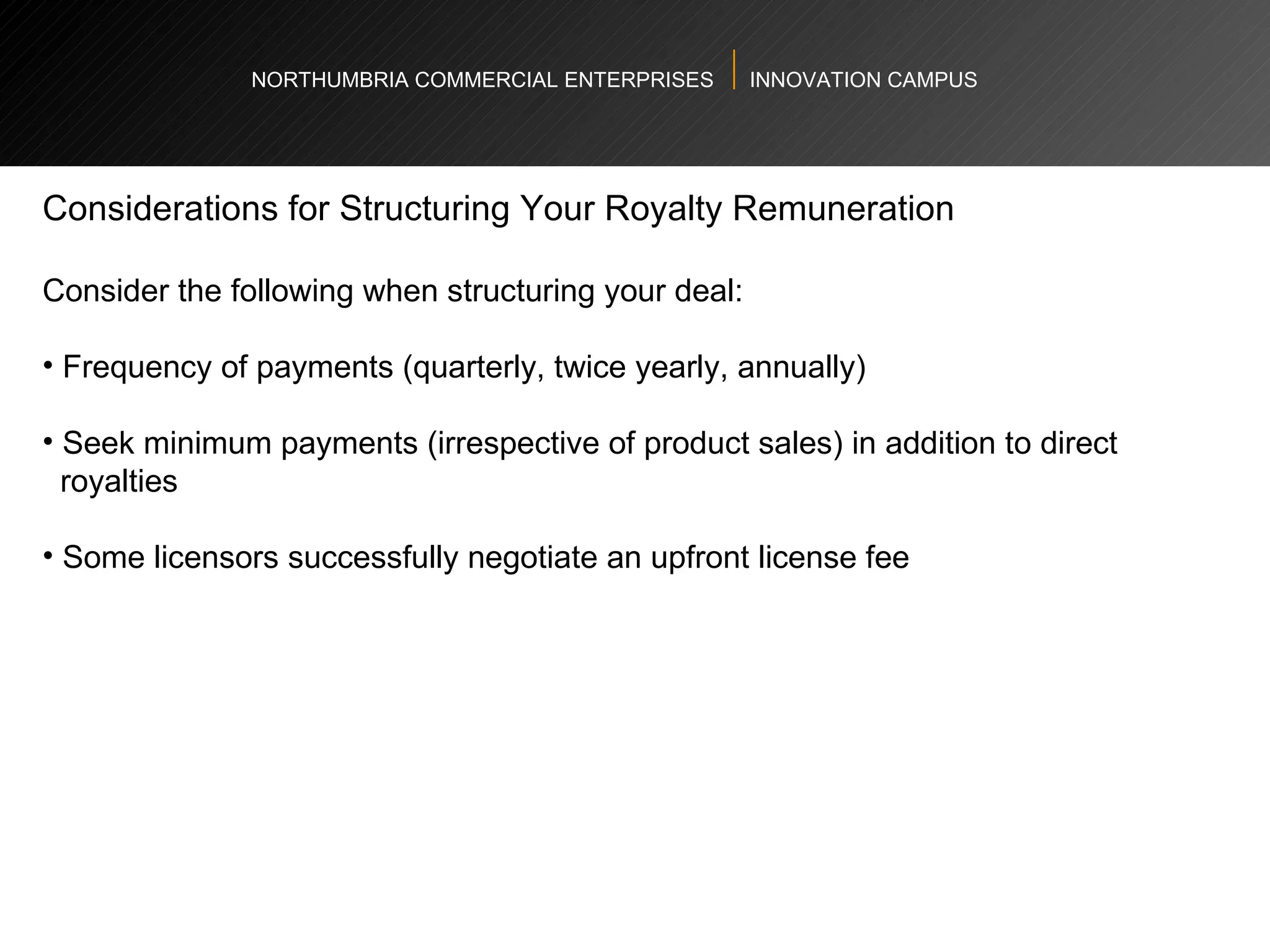 NORTHUMBRIA COMMERCIAL ENTERPRISES  INNOVATION CAMPUS Considerations for Structuring Your Royalty Remuneration  Consider the following when structuring your deal:  Frequency of payments (quarterly, twice yearly, annually)  Seek minimum payments (irrespective of product sales) in addition to direct  royalties  Some licensors successfully negotiate an upfront license fee  