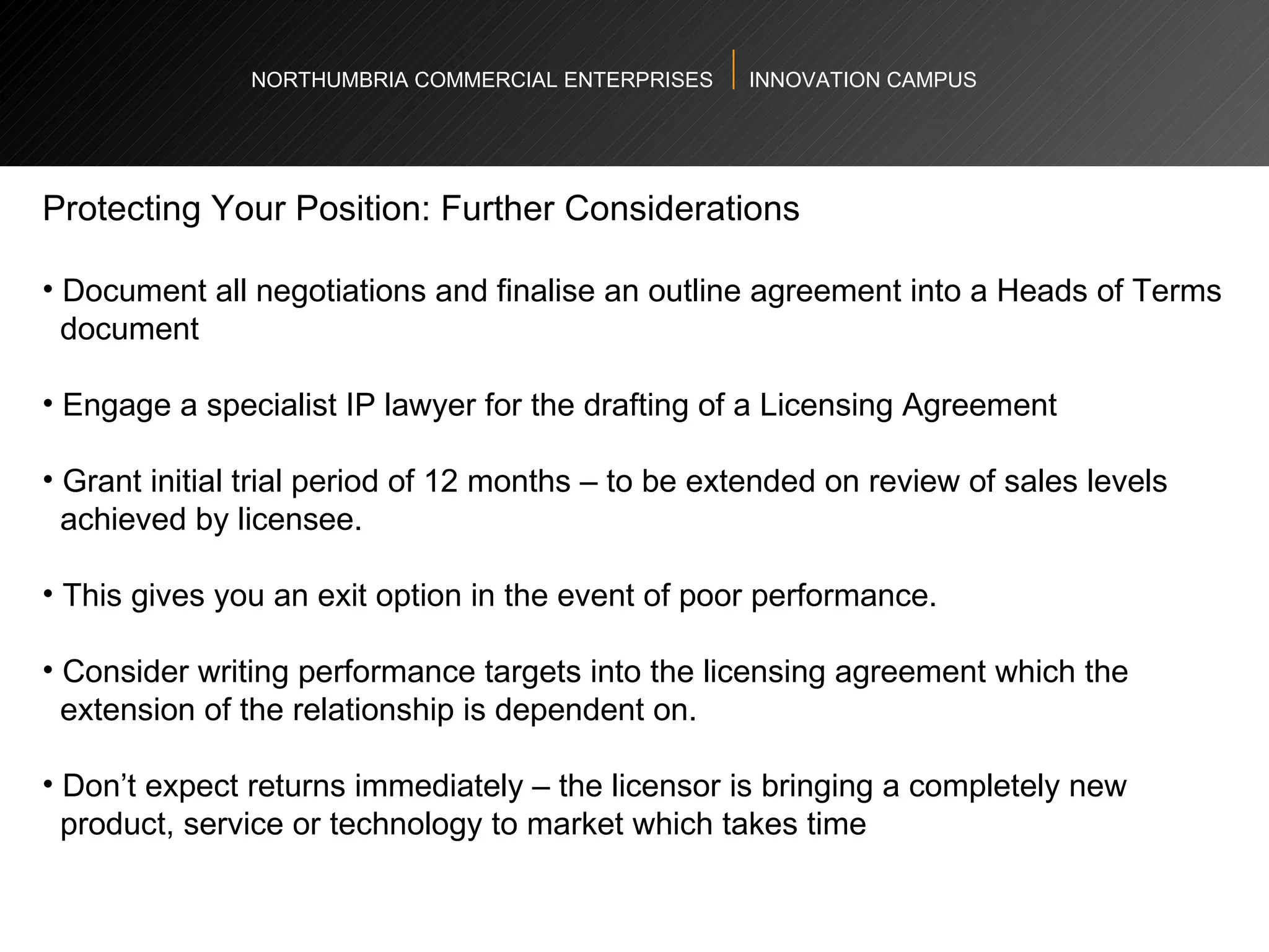 NORTHUMBRIA COMMERCIAL ENTERPRISES  INNOVATION CAMPUS Protecting Your Position: Further Considerations  Document all negotiations and finalise an outline agreement into a Heads of Terms  document  Engage a specialist IP lawyer for the drafting of a Licensing Agreement  Grant initial trial period of 12 months – to be extended on review of sales levels  achieved by licensee.  This gives you an exit option in the event of poor performance.  Consider writing performance targets into the licensing agreement which the  extension of the relationship is dependent on.  Don’t expect returns immediately – the licensor is bringing a completely new  product, service or technology to market which takes time  