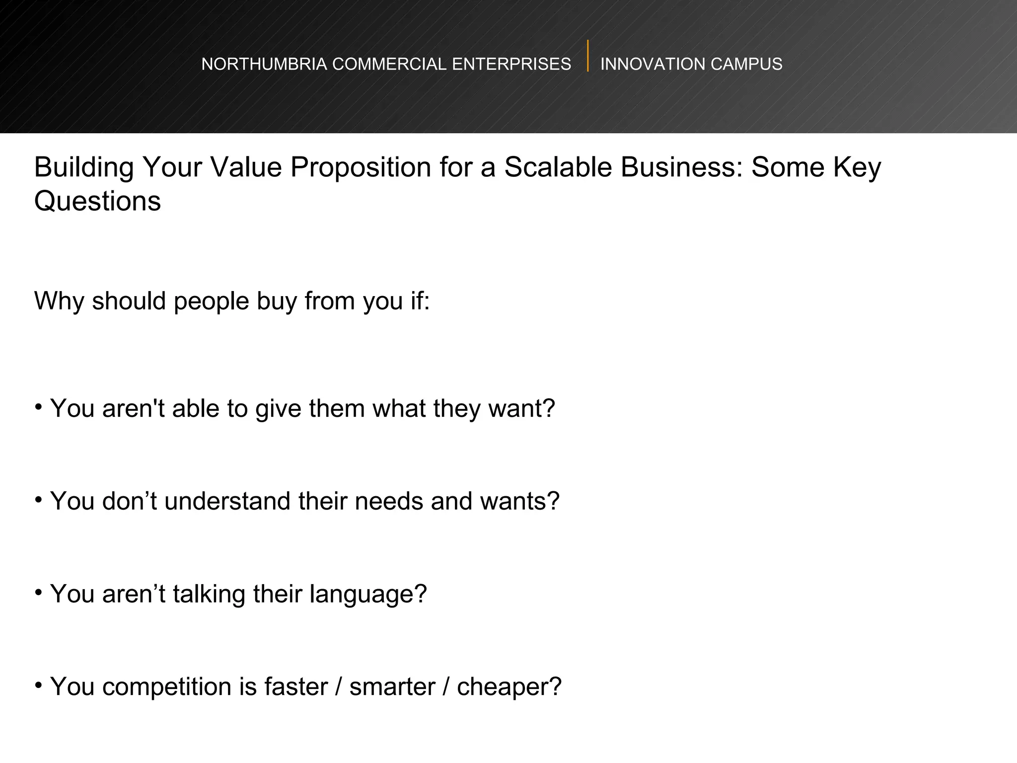 NORTHUMBRIA COMMERCIAL ENTERPRISES  INNOVATION CAMPUS Building Your Value Proposition for a Scalable Business: Some Key Questions  Why should people buy from you if:  You aren't able to give them what they want? You don’t understand their needs and wants?  You aren’t talking their language?  You competition is faster / smarter / cheaper? 