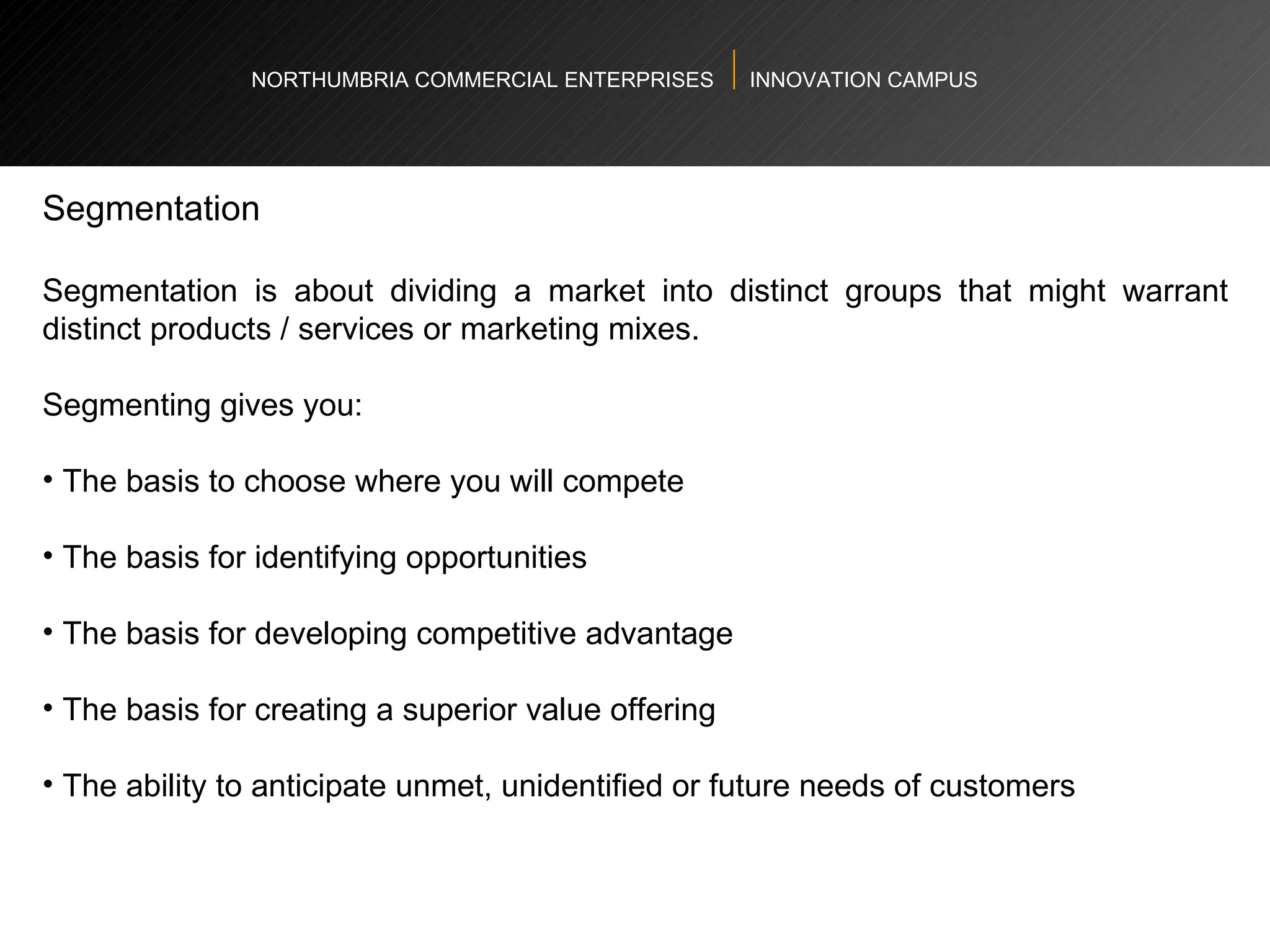 NORTHUMBRIA COMMERCIAL ENTERPRISES  INNOVATION CAMPUS Segmentation Segmentation is about dividing a market into distinct groups that might warrant distinct products / services or marketing mixes. Segmenting gives you:  The basis to choose where you will compete The basis for identifying opportunities The basis for developing competitive advantage The basis for creating a superior value offering The ability to anticipate unmet, unidentified or future needs of customers 