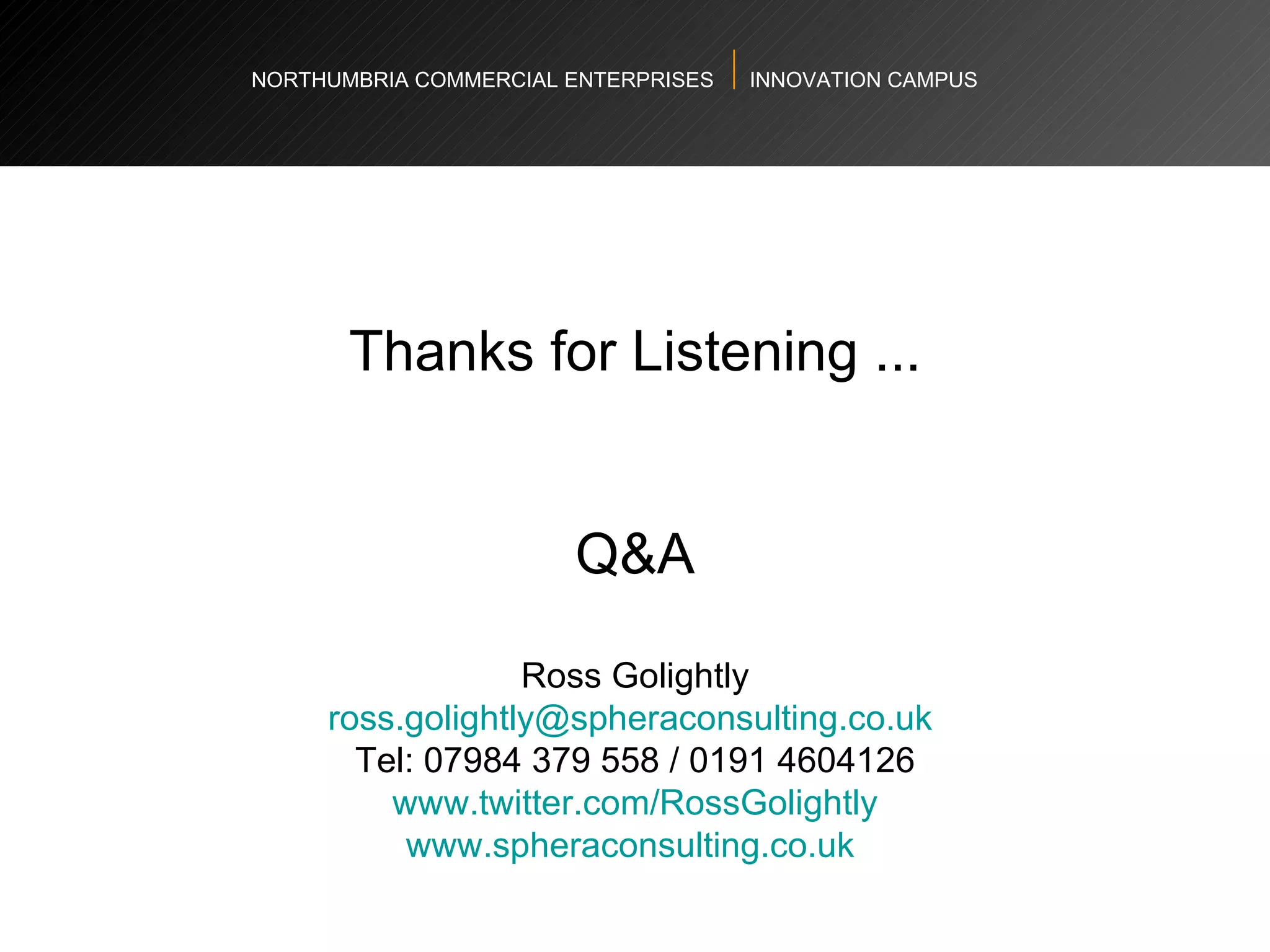 NORTHUMBRIA COMMERCIAL ENTERPRISES  INNOVATION CAMPUS Thanks for Listening ... Q&A Ross Golightly [email_address]   Tel: 07984 379 558 / 0191 4604126 www.twitter.com/RossGolightly www.spheraconsulting.co.uk   