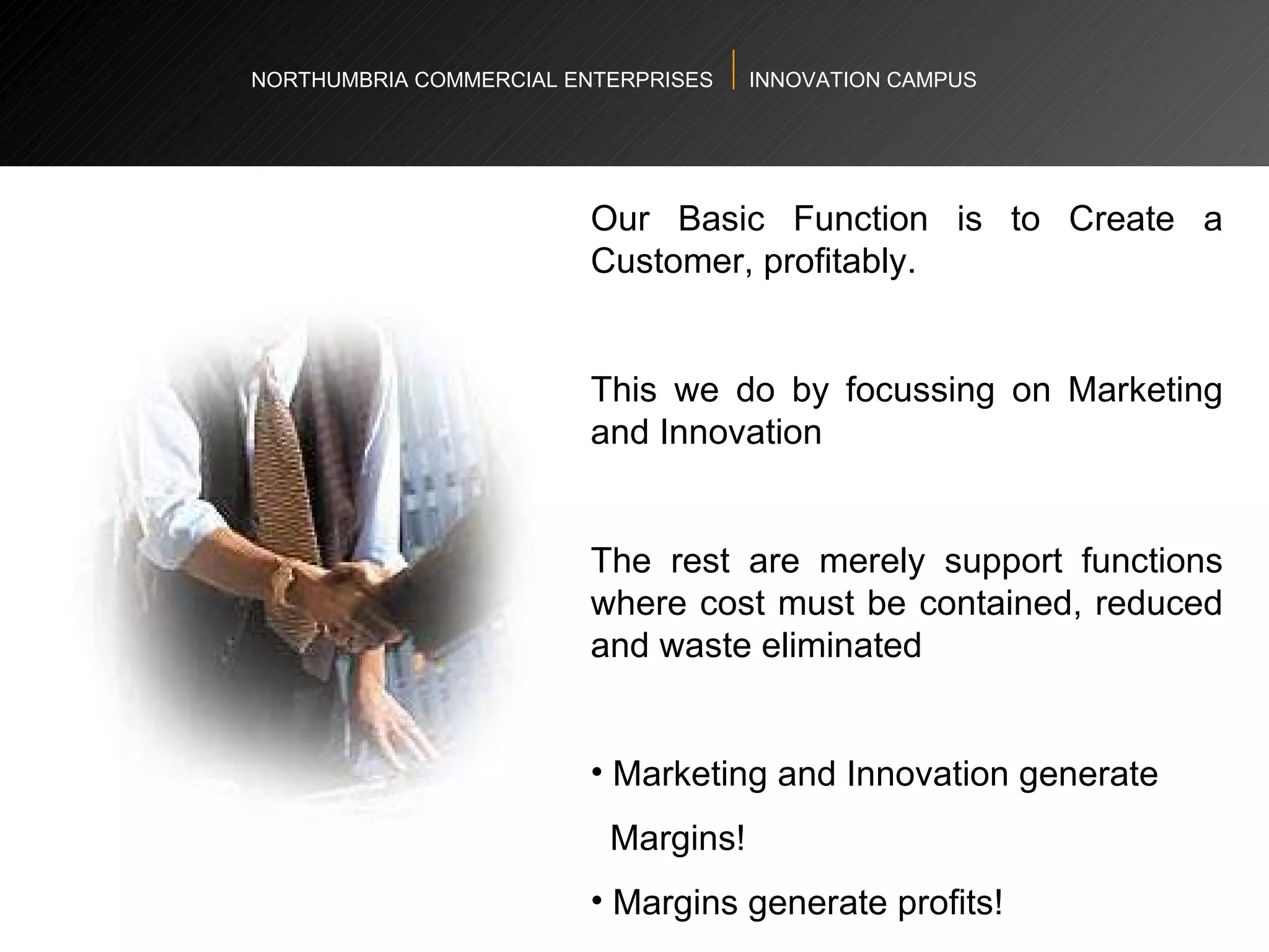 NORTHUMBRIA COMMERCIAL ENTERPRISES  INNOVATION CAMPUS Our Basic Function is to Create a Customer, profitably.  This we do by focussing on  Marketing and Innovation  The rest are merely support functions where cost must be contained, reduced and waste eliminated  Marketing and Innovation generate  Margins! Margins generate profits! 