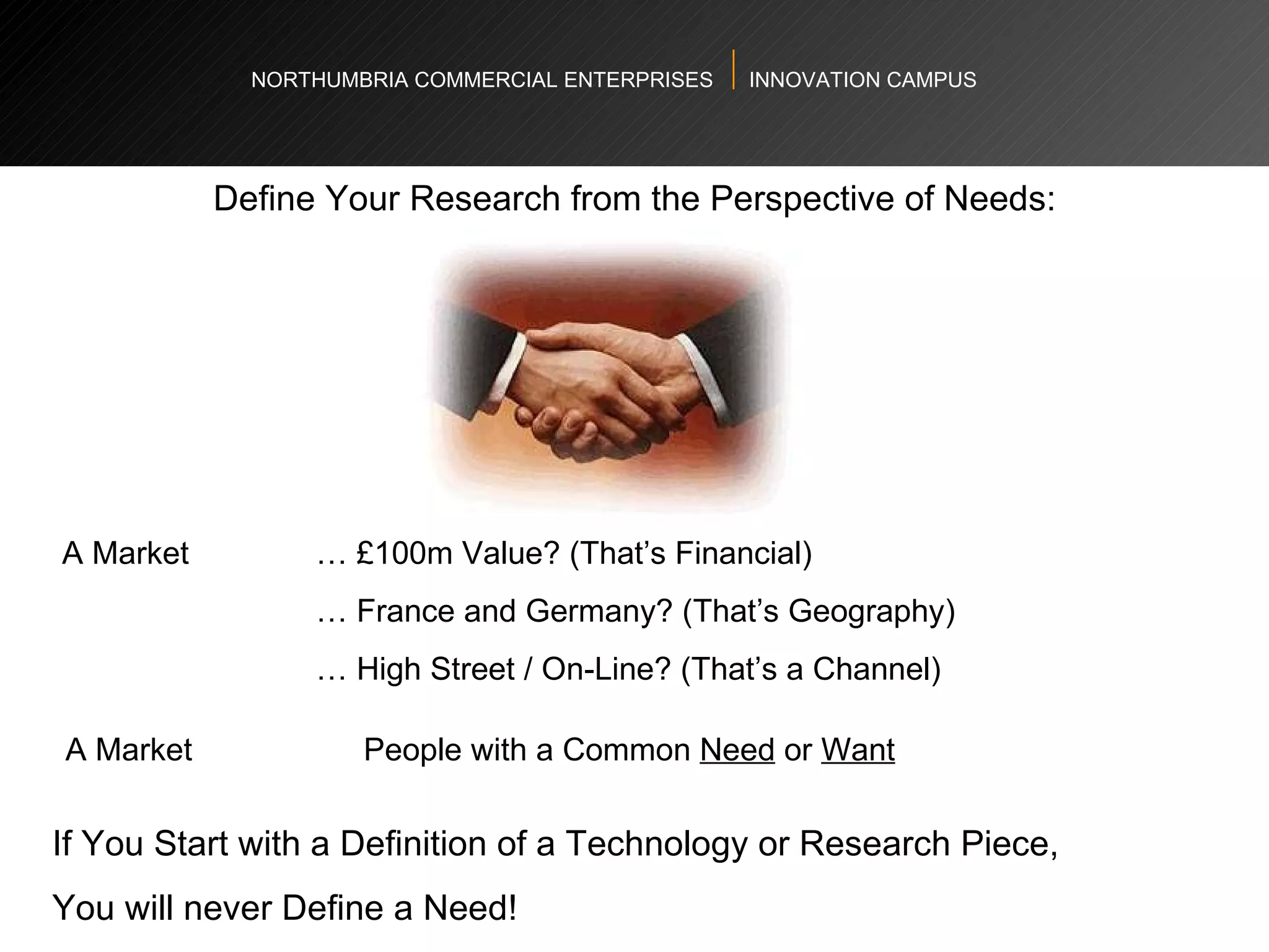 NORTHUMBRIA COMMERCIAL ENTERPRISES  INNOVATION CAMPUS Define Your Research from the Perspective of Needs: A Market  … £100m Value? (That’s Financial)  …  France and Germany? (That’s Geography) …  High Street / On-Line? (That’s a Channel) A Market    People with a Common  Need  or  Want If You Start with a Definition of a Technology or Research Piece,  You will never Define a Need! 