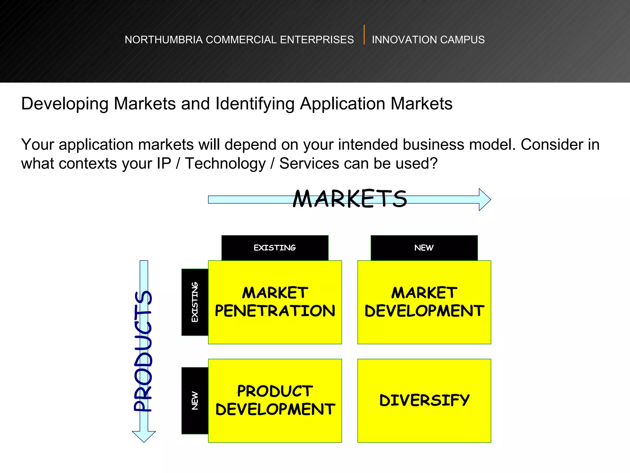 NORTHUMBRIA COMMERCIAL ENTERPRISES  INNOVATION CAMPUS Developing Markets and Identifying Application Markets  Your application markets will depend on your intended business model. Consider in what contexts your IP / Technology / Services can be used?  