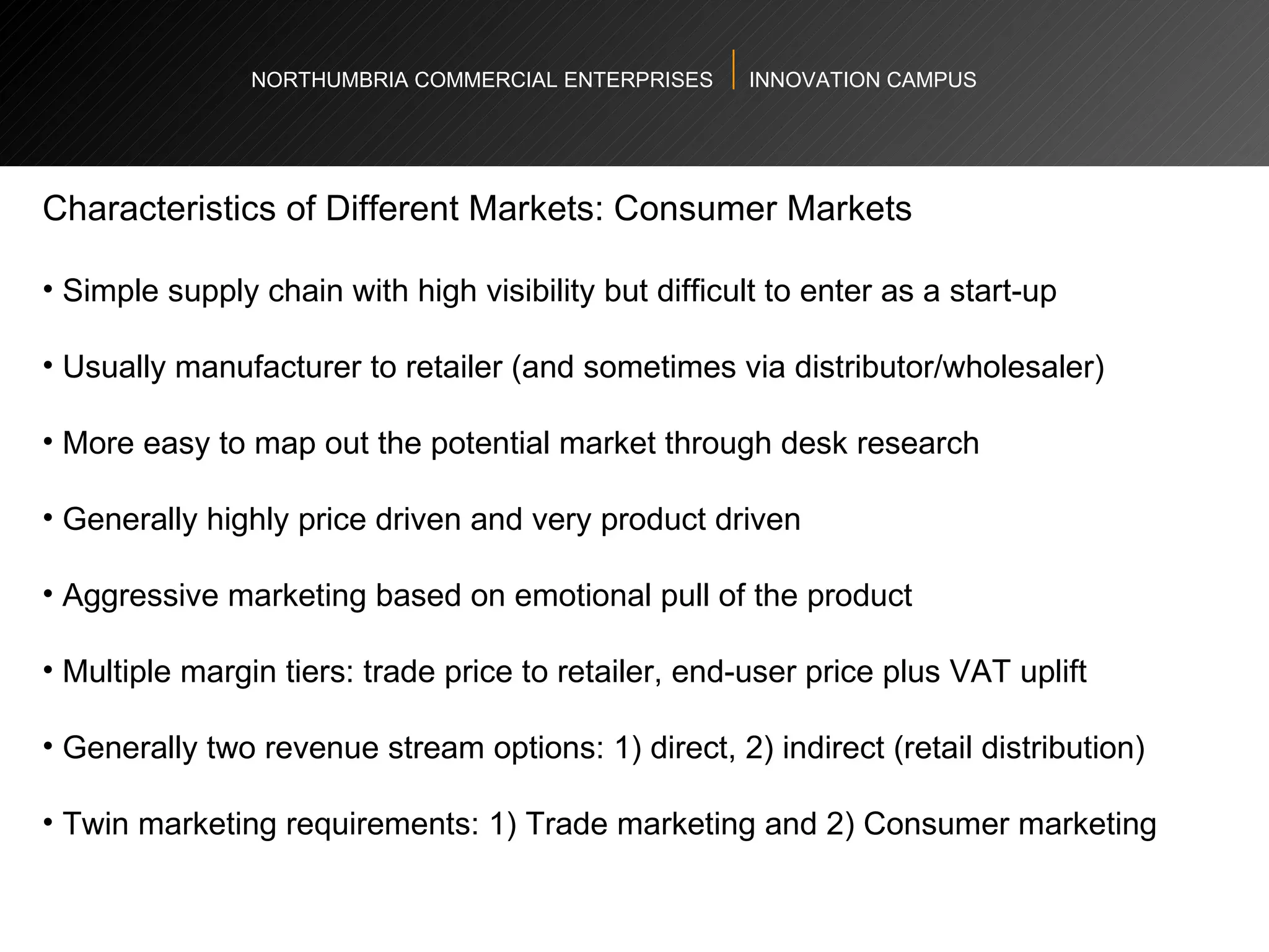 NORTHUMBRIA COMMERCIAL ENTERPRISES  INNOVATION CAMPUS Characteristics of Different Markets: Consumer Markets  Simple supply chain with high visibility but difficult to enter as a start-up  Usually manufacturer to retailer (and sometimes via distributor/wholesaler)  More easy to map out the potential market through desk research Generally highly price driven and very product driven  Aggressive marketing based on emotional pull of the product  Multiple margin tiers: trade price to retailer, end-user price plus VAT uplift  Generally two revenue stream options: 1) direct, 2) indirect (retail distribution)  Twin marketing requirements: 1) Trade marketing and 2) Consumer marketing  