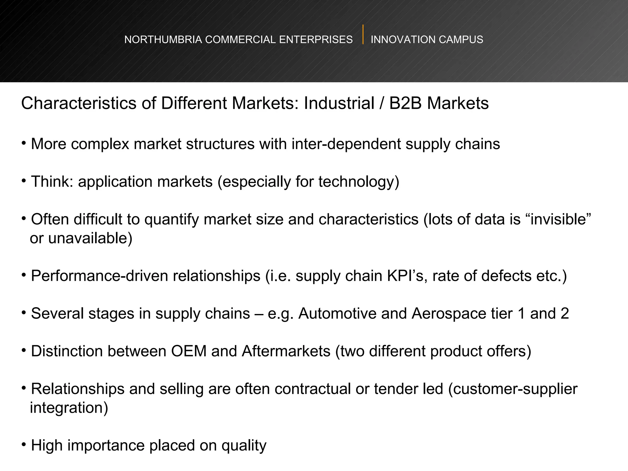 NORTHUMBRIA COMMERCIAL ENTERPRISES  INNOVATION CAMPUS Characteristics of Different Markets: Industrial / B2B Markets  More complex market structures with inter-dependent supply chains Think: application markets (especially for technology)  Often difficult to quantify market size and characteristics (lots of data is “invisible”  or unavailable) Performance-driven relationships (i.e. supply chain KPI’s, rate of defects etc.)  Several stages in supply chains – e.g. Automotive and Aerospace tier 1 and 2  Distinction between OEM and Aftermarkets (two different product offers) Relationships and selling are often contractual or tender led (customer-supplier  integration)  High importance placed on quality  