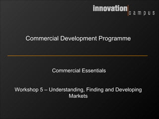 Commercial Development Programme Commercial Essentials Workshop 5 – Understanding, Finding and Developing Markets 