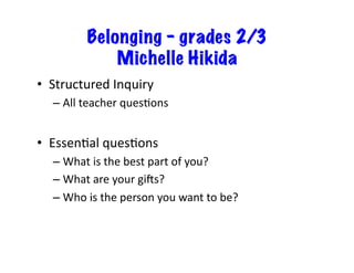 Belonging – grades 2/3
Michelle Hikida
•  Structured	Inquiry	
– All	teacher	quesIons	
•  EssenIal	quesIons	
– What	is	the	best	part	of	you?	
– What	are	your	gi^s?	
– Who	is	the	person	you	want	to	be?	
 