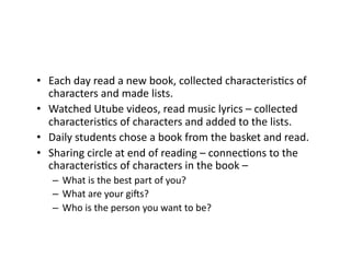 •  Each	day	read	a	new	book,	collected	characterisIcs	of	
characters	and	made	lists.	
•  Watched	Utube	videos,	read	music	lyrics	–	collected	
characterisIcs	of	characters	and	added	to	the	lists.	
•  Daily	students	chose	a	book	from	the	basket	and	read.	
•  Sharing	circle	at	end	of	reading	–	connecIons	to	the	
characterisIcs	of	characters	in	the	book	–	
–  What	is	the	best	part	of	you?		
–  What	are	your	gi^s?	
–  Who	is	the	person	you	want	to	be?	
 