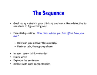 The Sequence
•  Goal	today	–	stretch	your	thinking	and	work	like	a	detecIve	to	
use	clues	to	ﬁgure	things	out	
•  EssenIal	quesIon:		How	does	where	you	live	eﬀect	how	you	
live?	
–  How	can	you	answer	this	already?	
–  Partner	talk,	then	group	share	
•  Image:		see	–	think	–	wonder	
•  Quick	write	
•  Explode	the	sentence	
•  Reﬂect	with	core	competencies	
 