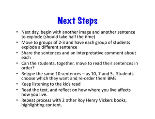 Next Steps
•  Next	day,	begin	with	another	image	and	another	sentence	
to	explode	(should	take	half	the	Ime)	
•  Move	to	groups	of	2-3	and	have	each	group	of	students	
explode	a	diﬀerent	sentence	
•  Share	the	sentences	and	an	interpretaIve	comment	about	
each	
•  Can	the	students,	together,	move	to	read	their	sentences	in	
order?	
•  Retype	the	same	10	sentences	–	as	10,	7	and	5.		Students	
choose	which	they	want	and	re-order	them	BME		
•  Keep	listening	to	the	kids	read	
•  Read	the	text,	and	reﬂect	on	how	where	you	live	aﬀects	
how	you	live.	
•  Repeat	process	with	2	other	Roy	Henry	Vickers	books,	
highlighIng	content.	
 