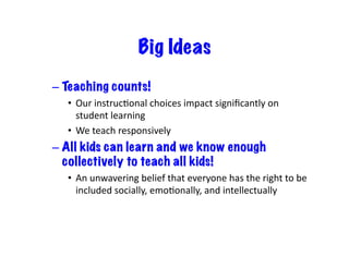 Big Ideas
– Teaching counts!
•  Our	instrucIonal	choices	impact	signiﬁcantly	on	
student	learning	
•  We	teach	responsively	
– All kids can learn and we know enough
collectively to teach all kids!
•  An	unwavering	belief	that	everyone	has	the	right	to	be	
included	socially,	emoIonally,	and	intellectually	
 