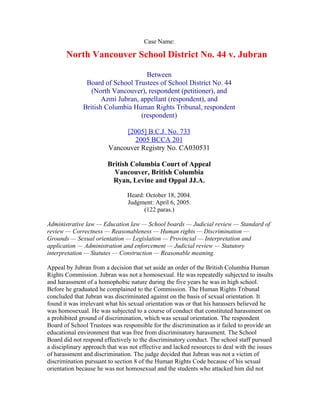 Case Name:

       North Vancouver School District No. 44 v. Jubran

                                    Between
               Board of School Trustees of School District No. 44
                 (North Vancouver), respondent (petitioner), and
                     Azmi Jubran, appellant (respondent), and
              British Columbia Human Rights Tribunal, respondent
                                  (respondent)

                             [2005] B.C.J. No. 733
                               2005 BCCA 201
                        Vancouver Registry No. CA030531

                        British Columbia Court of Appeal
                          Vancouver, British Columbia
                         Ryan, Levine and Oppal JJ.A.

                                Heard: October 18, 2004.
                                Judgment: April 6, 2005.
                                      (122 paras.)

Administrative law — Education law — School boards — Judicial review — Standard of
review — Correctness — Reasonableness — Human rights — Discrimination —
Grounds — Sexual orientation — Legislation — Provincial — Interpretation and
application — Administration and enforcement — Judicial review — Statutory
interpretation — Statutes — Construction — Reasonable meaning.

Appeal by Jubran from a decision that set aside an order of the British Columbia Human
Rights Commission. Jubran was not a homosexual. He was repeatedly subjected to insults
and harassment of a homophobic nature during the five years he was in high school.
Before he graduated he complained to the Commission. The Human Rights Tribunal
concluded that Jubran was discriminated against on the basis of sexual orientation. It
found it was irrelevant what his sexual orientation was or that his harassers believed he
was homosexual. He was subjected to a course of conduct that constituted harassment on
a prohibited ground of discrimination, which was sexual orientation. The respondent
Board of School Trustees was responsible for the discrimination as it failed to provide an
educational environment that was free from discriminatory harassment. The School
Board did not respond effectively to the discriminatory conduct. The school staff pursued
a disciplinary approach that was not effective and lacked resources to deal with the issues
of harassment and discrimination. The judge decided that Jubran was not a victim of
discrimination pursuant to section 8 of the Human Rights Code because of his sexual
orientation because he was not homosexual and the students who attacked him did not
 