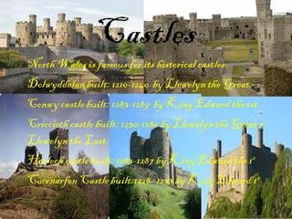 Castles
North Wales is famous for its historical castles.
Dolwyddelan built: 1210-1240 by Llewelyn the Great.
Conwy castle built: 1283-1289 by King Edward the 1st
Criccieth castle built: 1230-1280 by Llewelyn the Great +
Llewelyn the Last.
Harlech castle built: 1283-1287 by King Edward the 1st
Caernarfon Castle built:1228- 1233 by King Edward 1 st
 