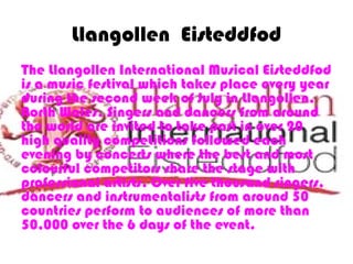 Llangollen Eisteddfod
The Llangollen International Musical Eisteddfod
is a music festival which takes place every year
during the second week of July in Llangollen,
North Wales. Singers and dancers from around
the world are invited to take part in over 20
high quality competitions followed each
evening by concerts where the best and most
colourful competitors share the stage with
professional artists. Over five thousand singers,
dancers and instrumentalists from around 50
countries perform to audiences of more than
50,000 over the 6 days of the event.
 