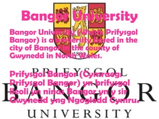 Bangor University
Bangor University (Welsh: Prifysgol
Bangor) is a university based in the
city of Bangor in the county of
Gwynedd in North Wales.

Prifysgol Bangor (Cymraeg:
Prifysgol Bangor) yn brifysgol
lleoli yn ninas Bangor yn y sir
Gwynedd yng Ngogledd Cymru.
 
