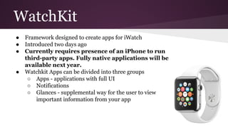 WatchKit 
● Framework designed to create apps for iWatch 
● Introduced two days ago 
● Currently requires presence of an iPhone to run 
third-party apps. Fully native applications will be 
available next year. 
● Watchkit Apps can be divided into three groups 
○ Apps - applications with full UI 
○ Notifications 
○ Glances - supplemental way for the user to view 
important information from your app 
 