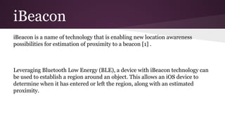 iBeacon 
iBeacon is a name of technology that is enabling new location awareness 
possibilities for estimation of proximity to a beacon [1] . 
Leveraging Bluetooth Low Energy (BLE), a device with iBeacon technology can 
be used to establish a region around an object. This allows an iOS device to 
determine when it has entered or left the region, along with an estimated 
proximity. 
 