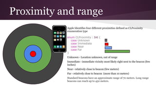 Proximity and range 
Apple Identifies four different proximities defined as CLProximity 
enumeration type 
enum CLProximity : Int { 
case Unknown 
case Immediate 
case Near 
case Far 
} 
Unknown - Location unknown, out of range 
Immediate - immediate vicinity most likely right next to the beacon (few 
inches) 
Near - relatively close to beacon (few meters) 
Far - relatively close to beacon (more than 10 meters) 
Standard beacons have an approximate range of 70 meters. Long range 
beacons can reach up to 450 meters. 
 