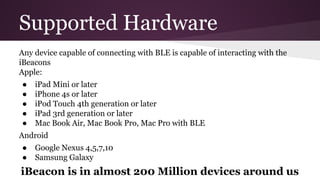 Supported Hardware 
Any device capable of connecting with BLE is capable of interacting with the 
iBeacons 
Apple: 
● iPad Mini or later 
● iPhone 4s or later 
● iPod Touch 4th generation or later 
● iPad 3rd generation or later 
● Mac Book Air, Mac Book Pro, Mac Pro with BLE 
Android 
● Google Nexus 4,5,7,10 
● Samsung Galaxy 
iBeacon is in almost 200 Million devices around us 
 