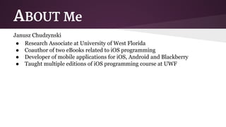 ABOUT Me 
Janusz Chudzynski 
● Research Associate at University of West Florida 
● Coauthor of two eBooks related to iOS programming 
● Developer of mobile applications for iOS, Android and Blackberry 
● Taught multiple editions of iOS programming course at UWF 
 