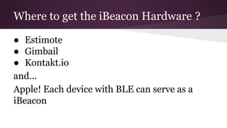 Where to get the iBeacon Hardware ? 
● Estimote 
● Gimbail 
● Kontakt.io 
and... 
Apple! Each device with BLE can serve as a 
iBeacon 
 