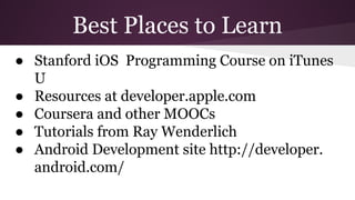 Best Places to Learn 
● Stanford iOS Programming Course on iTunes 
U 
● Resources at developer.apple.com 
● Coursera and other MOOCs 
● Tutorials from Ray Wenderlich 
● Android Development site http://developer. 
android.com/ 
 