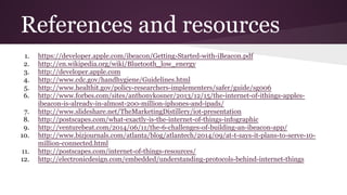 References and resources 
1. https://developer.apple.com/ibeacon/Getting-Started-with-iBeacon.pdf 
2. http://en.wikipedia.org/wiki/Bluetooth_low_energy 
3. http://developer.apple.com 
4. http://www.cdc.gov/handhygiene/Guidelines.html 
5. http://www.healthit.gov/policy-researchers-implementers/safer/guide/sg006 
6. http://www.forbes.com/sites/anthonykosner/2013/12/15/the-internet-of-ithings-apples-ibeacon- 
is-already-in-almost-200-million-iphones-and-ipads/ 
7. http://www.slideshare.net/TheMarketingDistillery/iot-presentation 
8. http://postscapes.com/what-exactly-is-the-internet-of-things-infographic 
9. http://venturebeat.com/2014/06/11/the-6-challenges-of-building-an-ibeacon-app/ 
10. http://www.bizjournals.com/atlanta/blog/atlantech/2014/09/at-t-says-it-plans-to-serve-10- 
million-connected.html 
11. http://postscapes.com/internet-of-things-resources/ 
12. http://electronicdesign.com/embedded/understanding-protocols-behind-internet-things 
