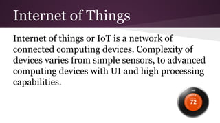 Internet of Things 
Internet of things or IoT is a network of 
connected computing devices. Complexity of 
devices varies from simple sensors, to advanced 
computing devices with UI and high processing 
capabilities. 
 