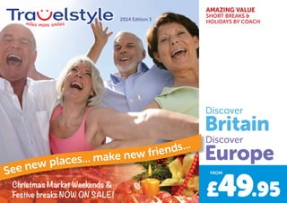 AMAZING VALUE
SHORT BREAKS &
HOLIDAYS BY COACH
Christmas Market Weekends &
Festive breaks NOW ON SALE! M
2014 Edition 3
Christmas Market Weekends &Christmas Market Weekends &
See new places... make new friends...
Discover
Discover
Britain
Europe
£49.95
FROM
 
