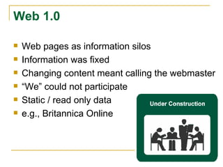 Web 1.0 Web pages as information silos Information was fixed Changing content meant calling the webmaster “ We” could not participate Static / read only data e.g., Britannica Online 